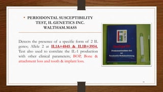 • PERIODONTAL SUSCEPTIBILITY
TEST, IL GENETICS INC.
WALTHAM.MASS
Detects the presence of a specific form of 2 IL
genes; Allele 2 at IL1A+4845 & IL1B+3954.
Test also used to correlate the IL-1 production
with other clinical parameters; BOP, Bone &
attachment loss and tooth & implant loss.
93
 
