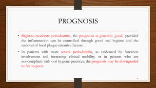 PROGNOSIS
• Slight-to-moderate periodontitis, the prognosis is generally good, provided
the inflammation can be controlled through good oral hygiene and the
removal of local plaque-retentive factors .
• In patients with more severe periodontitis, as evidenced by furcation
involvement and increasing clinical mobility, or in patients who are
noncompliant with oral hygiene practices, the prognosis may be downgraded
to fair to poor.
95
 
