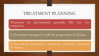 TREATMENT PLANNING
96
Treatment for periodontitis generally falls into two
categories:
1) Procedures designed to halt the progression of disease.
2) Procedures designed to regenerate structures destroyed
by disease.
Pihlstrom BL, Committee of the American Academy of Periodontology. J Periodontol 1997: 68
 