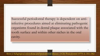 Successful periodontal therapy is dependent on anti-
infective procedures aimed at eliminating pathogenic
organisms found in dental plaque associated with the
tooth surface and within other niches in the oral
cavity.
98
Slots J. Subgingival microﬂora and periodontal disease. J Clin Periodontol 1979: 6: 351–382
 