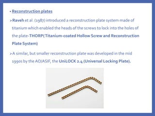 • Reconstruction plates
Raveh et al. (1987) introduced a reconstruction plate system made of
titanium which enabled the heads of the screws to lock into the holes of
the plate-THORP(Titanium-coated Hollow Screw and Reconstruction
Plate System)
A similar, but smaller reconstruction plate was developed in the mid
1990s by the AO/ASIF, the UniLOCK 2.4 (Universal Locking Plate).
 