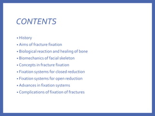 CONTENTS
• History
• Aims of fracture fixation
• Biological reaction and healing of bone
• Biomechanics of facial skeleton
• Concepts in fracture fixation
• Fixation systems for closed reduction
• Fixation systems for open reduction
• Advances in fixation systems
• Complications of fixation of fractures
 