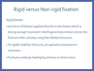 Rigid versus Non-rigid fixation
Rigid fixation
•any form of fixation applied directly to the bones which is
strong enough to prevent interfragmentary motion across the
fracture when actively using the skeletal structure.
•To rigidly stabilize fractures, an operative procedure is
necessary
•Fractures undergo healing by primary or direct union
 