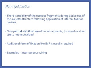 Non-rigid fixation
•There is mobility of the osseous fragments during active use of
the skeletal structure following application of internal fixation
devices.
•Only partial stabilization of bone fragments, torsional or shear
stress not neutralized
•Additional form of fixation like IMF is usually required
•Examples – inter-osseous wiring
 