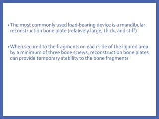 •The most commonly used load-bearing device is a mandibular
reconstruction bone plate (relatively large, thick, and stiff)
•When secured to the fragments on each side of the injured area
by a minimum of three bone screws, reconstruction bone plates
can provide temporary stability to the bone fragments
 