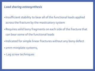 Load sharing osteosynthesis
•Insufficient stability to bear all of the functional loads applied
across the fracture by the masticatory system
•Requires solid bony fragments on each side of the fracture that
can bear some of the functional loads
•Indicated for simple linear fractures without any bony defect
•2mm miniplate systems,
• Lag screw techniques
 