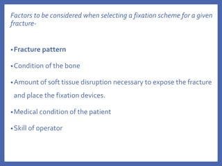 Factors to be considered when selecting a fixation scheme for a given
fracture-
•Fracture pattern
•Condition of the bone
•Amount of soft tissue disruption necessary to expose the fracture
and place the fixation devices.
•Medical condition of the patient
•Skill of operator
 