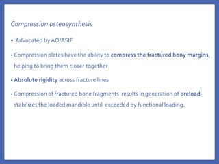 Compression osteosynthesis
• Advocated by AO/ASIF
• Compression plates have the ability to compress the fractured bony margins,
helping to bring them closer together
• Absolute rigidity across fracture lines
• Compression of fractured bone fragments results in generation of preload-
stabilizes the loaded mandible until exceeded by functional loading.
 