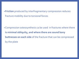 •Friction produced by interfragmentary compression reduces
fracture mobility due to torsional forces
•Compression osteosynthesis ca be used in fractures where there
is minimal obliquity, and where there are sound bony
buttresses on each side of the fracture that can be compressed
by the plate
 