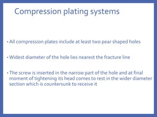 Compression plating systems
• All compression plates include at least two pear shaped holes
• Widest diameter of the hole lies nearest the fracture line
• The screw is inserted in the narrow part of the hole and at final
moment of tightening its head comes to rest in the wider diameter
section which is countersunk to receive it
 