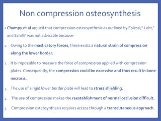 Non compression osteosynthesis
• Champy et al argued that compression osteosynthesis as outlined by Spiessl," Luhr,"
and Schilli" was not advisable because-
1. Owing to the masticatory forces, there exists a natural strain of compression
along the lower border.
2. It is impossible to measure the force of compression applied with compression
plates. Consequently, the compression could be excessive and thus result in bone
necrosis.
3. The use of a rigid lower border plate will lead to stress shielding.
4. The use of compression makes the reestablishment of normal occlusion difficult.
5. Compression osteosynthesis requires access through a transcutaneous approach.
 