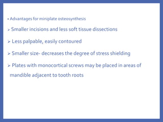 • Advantages for miniplate osteosynthesis
 Smaller incisions and less soft tissue dissections
 Less palpable, easily contoured
 Smaller size- decreases the degree of stress shielding
 Plates with monocortical screws may be placed in areas of
mandible adjacent to tooth roots
 