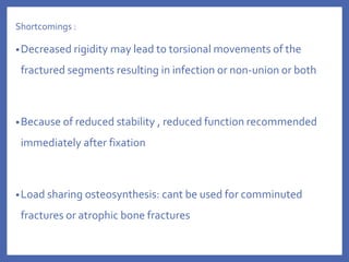 Shortcomings :
•Decreased rigidity may lead to torsional movements of the
fractured segments resulting in infection or non-union or both
•Because of reduced stability , reduced function recommended
immediately after fixation
•Load sharing osteosynthesis: cant be used for comminuted
fractures or atrophic bone fractures
 