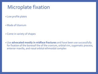 Microplate fixation
• Low profile plates
• Made of titanium
• Come in variety of shapes
• Use advocated mostly in midface fractures and have been use successfully
for fixation of the bonesof the of the cranium, orbital rim, zygomatic process,
anterior maxilla, and nasal orbital ethmoidal complex
 
