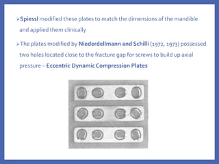 Spiessl modified these plates to match the dimensions of the mandible
and applied them clinically
The plates modified by Niederdellmann and Schilli (1972, 1973) possessed
two holes located close to the fracture gap for screws to build up axial
pressure – Eccentric Dynamic Compression Plates
 