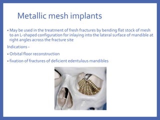 Metallic mesh implants
• May be used in the treatment of fresh fractures by bending flat stock of mesh
to an L-shaped configuration for inlaying into the lateral surface of mandible at
right angles across the fracture site
Indications -
• Orbital floor reconstruction
• fixation of fractures of deficient edentulous mandibles
 