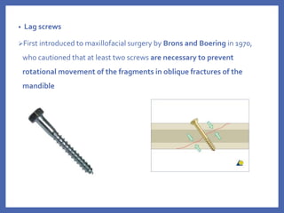 • Lag screws
First introduced to maxillofacial surgery by Brons and Boering in 1970,
who cautioned that at least two screws are necessary to prevent
rotational movement of the fragments in oblique fractures of the
mandible
 