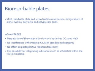 Bioresorbable plates
• Most resorbable plate and screw fixations use isomer configurations of
alpha-hydroxy polylactic and polyglycolic acids.
ADVANTAGES
• Degradation of the material by citric acid cycle into CO2 and H2O
• No interference with imaging (CT, MRI, standard radiographs)
• No effect on postoperative radiation treatment
• The possibility of integrating substances such as antibiotics within the
fixation material
 