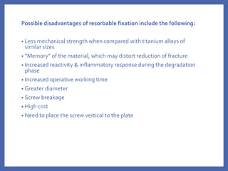 Possible disadvantages of resorbable fixation include the following:
• Less mechanical strength when compared with titanium alloys of
similar sizes
• “Memory” of the material, which may distort reduction of fracture
• Increased reactivity & inflammatory response during the degradation
phase
• Increased operative working time
• Greater diameter
• Screw breakage
• High cost
• Need to place the screw vertical to the plate
 