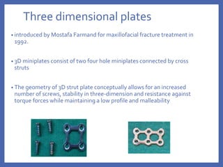 Three dimensional plates
• introduced by Mostafa Farmand for maxillofacial fracture treatment in
1992.
• 3D miniplates consist of two four hole miniplates connected by cross
struts
• The geometry of 3D strut plate conceptually allows for an increased
number of screws, stability in three-dimension and resistance against
torque forces while maintaining a low profile and malleability
 