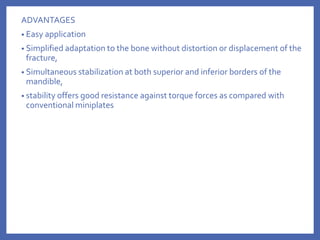 ADVANTAGES
• Easy application
• Simplified adaptation to the bone without distortion or displacement of the
fracture,
• Simultaneous stabilization at both superior and inferior borders of the
mandible,
• stability offers good resistance against torque forces as compared with
conventional miniplates
 