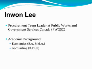 Inwon Lee
 Procurement Team Leader at Public Works and 
 Government Services Canada (PWGSC) 

 Academic Background:
   Economics (B.A. & M.A.)
   Accounting (B.Com)
 