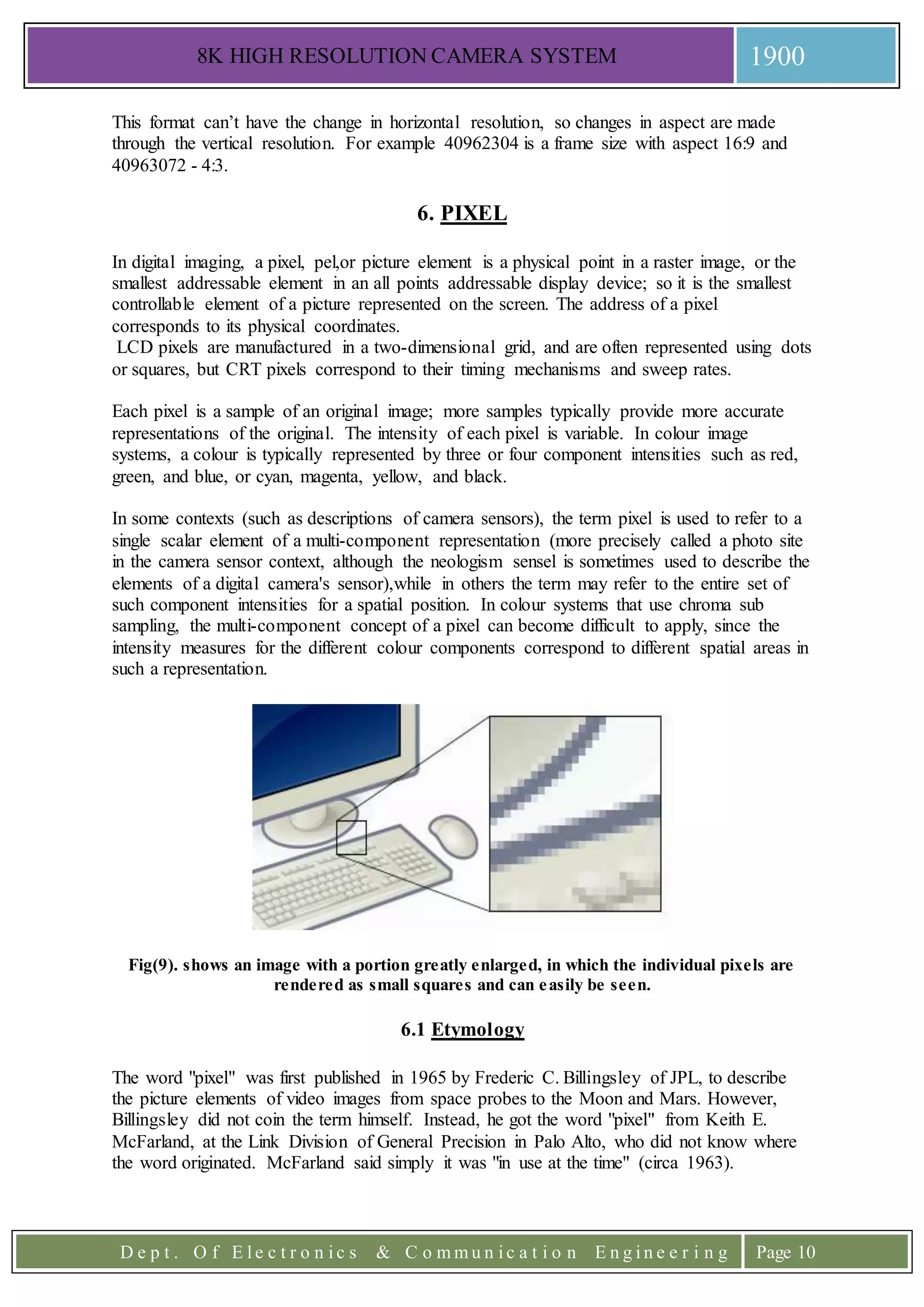 8K HIGH RESOLUTION CAMERA SYSTEM 1900
D e p t . O f E l e c t r o n i c s & C o m m u n i c a t i o n E n g i n e e r i n g Page 10
This format can’t have the change in horizontal resolution, so changes in aspect are made
through the vertical resolution. For example 40962304 is a frame size with aspect 16:9 and
40963072 - 4:3.
6. PIXEL
In digital imaging, a pixel, pel,or picture element is a physical point in a raster image, or the
smallest addressable element in an all points addressable display device; so it is the smallest
controllable element of a picture represented on the screen. The address of a pixel
corresponds to its physical coordinates.
LCD pixels are manufactured in a two-dimensional grid, and are often represented using dots
or squares, but CRT pixels correspond to their timing mechanisms and sweep rates.
Each pixel is a sample of an original image; more samples typically provide more accurate
representations of the original. The intensity of each pixel is variable. In colour image
systems, a colour is typically represented by three or four component intensities such as red,
green, and blue, or cyan, magenta, yellow, and black.
In some contexts (such as descriptions of camera sensors), the term pixel is used to refer to a
single scalar element of a multi-component representation (more precisely called a photo site
in the camera sensor context, although the neologism sensel is sometimes used to describe the
elements of a digital camera's sensor),while in others the term may refer to the entire set of
such component intensities for a spatial position. In colour systems that use chroma sub
sampling, the multi-component concept of a pixel can become difficult to apply, since the
intensity measures for the different colour components correspond to different spatial areas in
such a representation.
Fig(9). shows an image with a portion greatly enlarged, in which the individual pixels are
rendered as small squares and can easily be seen.
6.1 Etymology
The word "pixel" was first published in 1965 by Frederic C. Billingsley of JPL, to describe
the picture elements of video images from space probes to the Moon and Mars. However,
Billingsley did not coin the term himself. Instead, he got the word "pixel" from Keith E.
McFarland, at the Link Division of General Precision in Palo Alto, who did not know where
the word originated. McFarland said simply it was "in use at the time" (circa 1963).
 
