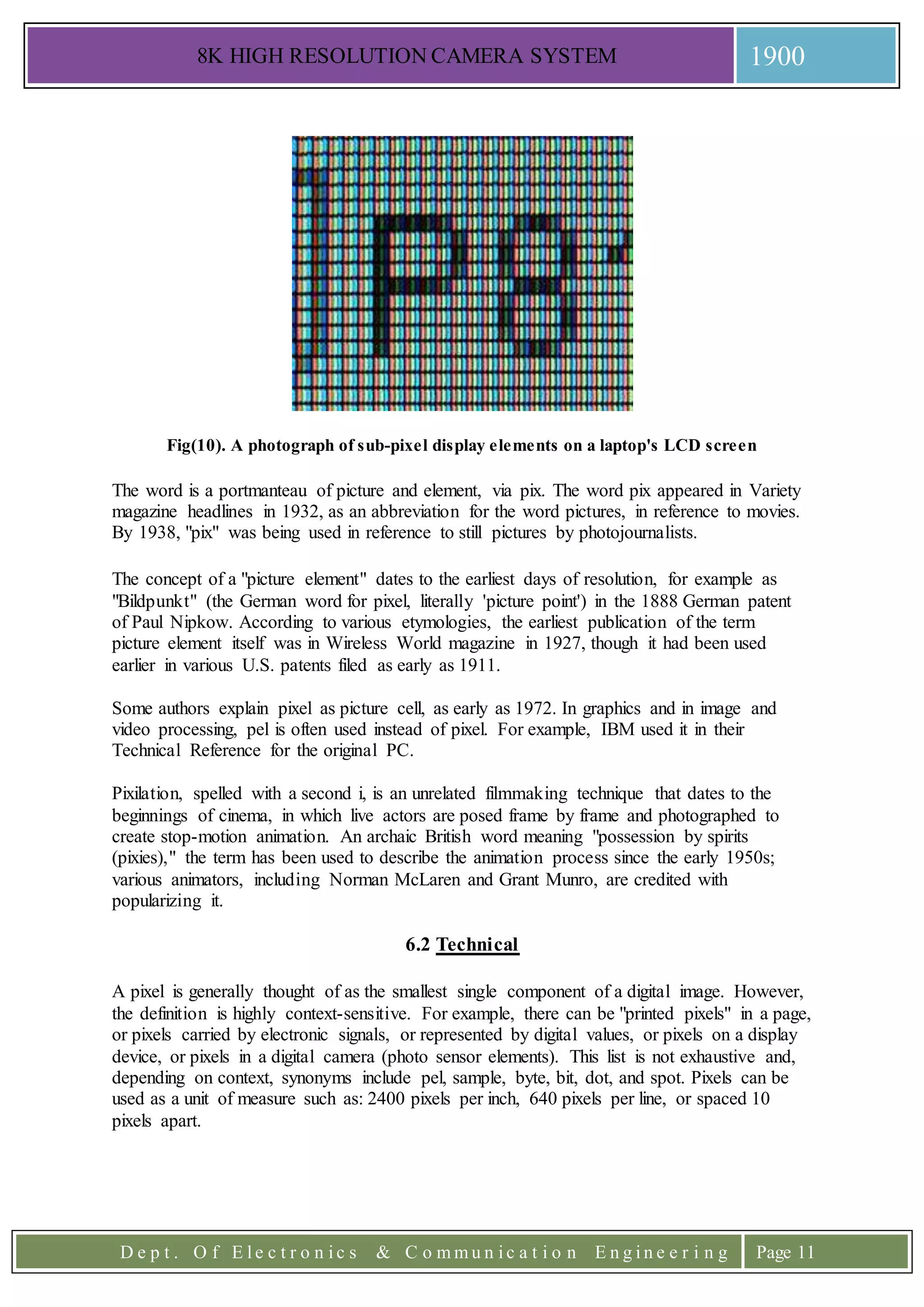 8K HIGH RESOLUTION CAMERA SYSTEM 1900
D e p t . O f E l e c t r o n i c s & C o m m u n i c a t i o n E n g i n e e r i n g Page 11
Fig(10). A photograph of sub-pixel display elements on a laptop's LCD screen
The word is a portmanteau of picture and element, via pix. The word pix appeared in Variety
magazine headlines in 1932, as an abbreviation for the word pictures, in reference to movies.
By 1938, "pix" was being used in reference to still pictures by photojournalists.
The concept of a "picture element" dates to the earliest days of resolution, for example as
"Bildpunkt" (the German word for pixel, literally 'picture point') in the 1888 German patent
of Paul Nipkow. According to various etymologies, the earliest publication of the term
picture element itself was in Wireless World magazine in 1927, though it had been used
earlier in various U.S. patents filed as early as 1911.
Some authors explain pixel as picture cell, as early as 1972. In graphics and in image and
video processing, pel is often used instead of pixel. For example, IBM used it in their
Technical Reference for the original PC.
Pixilation, spelled with a second i, is an unrelated filmmaking technique that dates to the
beginnings of cinema, in which live actors are posed frame by frame and photographed to
create stop-motion animation. An archaic British word meaning "possession by spirits
(pixies)," the term has been used to describe the animation process since the early 1950s;
various animators, including Norman McLaren and Grant Munro, are credited with
popularizing it.
6.2 Technical
A pixel is generally thought of as the smallest single component of a digital image. However,
the definition is highly context-sensitive. For example, there can be "printed pixels" in a page,
or pixels carried by electronic signals, or represented by digital values, or pixels on a display
device, or pixels in a digital camera (photo sensor elements). This list is not exhaustive and,
depending on context, synonyms include pel, sample, byte, bit, dot, and spot. Pixels can be
used as a unit of measure such as: 2400 pixels per inch, 640 pixels per line, or spaced 10
pixels apart.
 