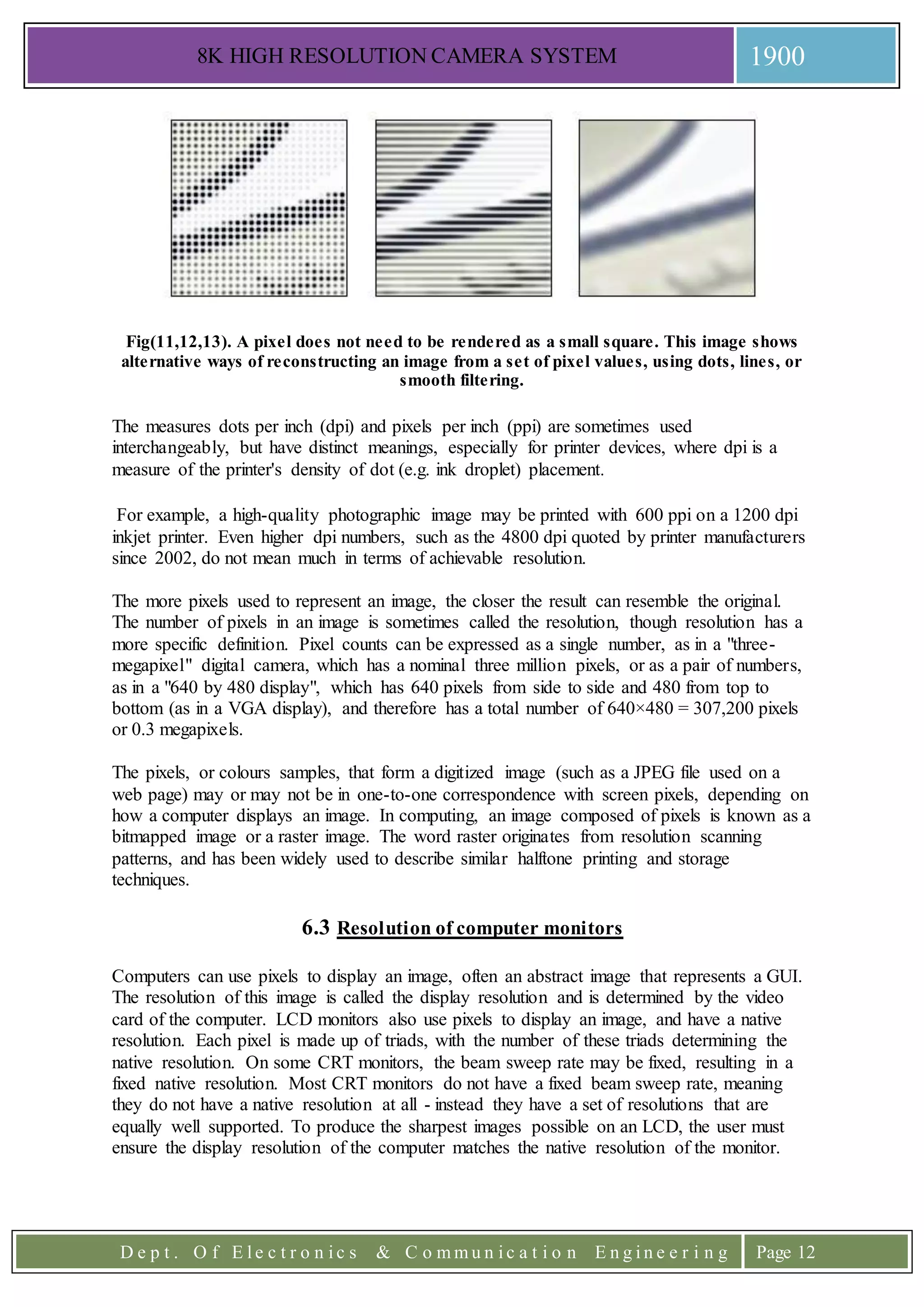 8K HIGH RESOLUTION CAMERA SYSTEM 1900
D e p t . O f E l e c t r o n i c s & C o m m u n i c a t i o n E n g i n e e r i n g Page 12
Fig(11,12,13). A pixel does not need to be rendered as a small square. This image shows
alternative ways of reconstructing an image from a set of pixel values, using dots, lines, or
smooth filtering.
The measures dots per inch (dpi) and pixels per inch (ppi) are sometimes used
interchangeably, but have distinct meanings, especially for printer devices, where dpi is a
measure of the printer's density of dot (e.g. ink droplet) placement.
For example, a high-quality photographic image may be printed with 600 ppi on a 1200 dpi
inkjet printer. Even higher dpi numbers, such as the 4800 dpi quoted by printer manufacturers
since 2002, do not mean much in terms of achievable resolution.
The more pixels used to represent an image, the closer the result can resemble the original.
The number of pixels in an image is sometimes called the resolution, though resolution has a
more specific definition. Pixel counts can be expressed as a single number, as in a "three-
megapixel" digital camera, which has a nominal three million pixels, or as a pair of numbers,
as in a "640 by 480 display", which has 640 pixels from side to side and 480 from top to
bottom (as in a VGA display), and therefore has a total number of 640×480 = 307,200 pixels
or 0.3 megapixels.
The pixels, or colours samples, that form a digitized image (such as a JPEG file used on a
web page) may or may not be in one-to-one correspondence with screen pixels, depending on
how a computer displays an image. In computing, an image composed of pixels is known as a
bitmapped image or a raster image. The word raster originates from resolution scanning
patterns, and has been widely used to describe similar halftone printing and storage
techniques.
6.3 Resolution of computer monitors
Computers can use pixels to display an image, often an abstract image that represents a GUI.
The resolution of this image is called the display resolution and is determined by the video
card of the computer. LCD monitors also use pixels to display an image, and have a native
resolution. Each pixel is made up of triads, with the number of these triads determining the
native resolution. On some CRT monitors, the beam sweep rate may be fixed, resulting in a
fixed native resolution. Most CRT monitors do not have a fixed beam sweep rate, meaning
they do not have a native resolution at all - instead they have a set of resolutions that are
equally well supported. To produce the sharpest images possible on an LCD, the user must
ensure the display resolution of the computer matches the native resolution of the monitor.
 