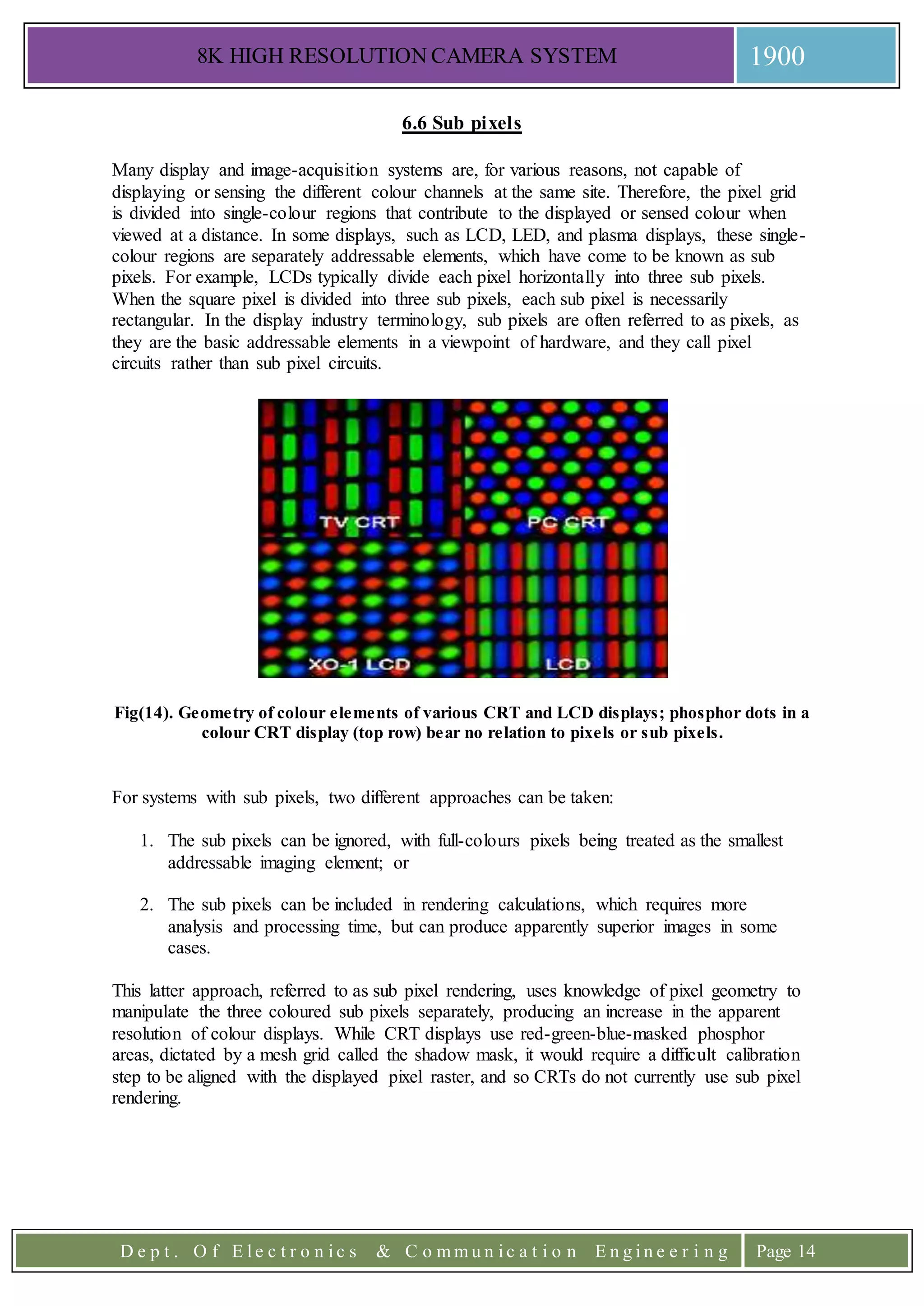 8K HIGH RESOLUTION CAMERA SYSTEM 1900
D e p t . O f E l e c t r o n i c s & C o m m u n i c a t i o n E n g i n e e r i n g Page 14
6.6 Sub pixels
Many display and image-acquisition systems are, for various reasons, not capable of
displaying or sensing the different colour channels at the same site. Therefore, the pixel grid
is divided into single-colour regions that contribute to the displayed or sensed colour when
viewed at a distance. In some displays, such as LCD, LED, and plasma displays, these single-
colour regions are separately addressable elements, which have come to be known as sub
pixels. For example, LCDs typically divide each pixel horizontally into three sub pixels.
When the square pixel is divided into three sub pixels, each sub pixel is necessarily
rectangular. In the display industry terminology, sub pixels are often referred to as pixels, as
they are the basic addressable elements in a viewpoint of hardware, and they call pixel
circuits rather than sub pixel circuits.
Fig(14). Geometry of colour elements of various CRT and LCD displays; phosphor dots in a
colour CRT display (top row) bear no relation to pixels or sub pixels.
For systems with sub pixels, two different approaches can be taken:
1. The sub pixels can be ignored, with full-colours pixels being treated as the smallest
addressable imaging element; or
2. The sub pixels can be included in rendering calculations, which requires more
analysis and processing time, but can produce apparently superior images in some
cases.
This latter approach, referred to as sub pixel rendering, uses knowledge of pixel geometry to
manipulate the three coloured sub pixels separately, producing an increase in the apparent
resolution of colour displays. While CRT displays use red-green-blue-masked phosphor
areas, dictated by a mesh grid called the shadow mask, it would require a difficult calibration
step to be aligned with the displayed pixel raster, and so CRTs do not currently use sub pixel
rendering.
 