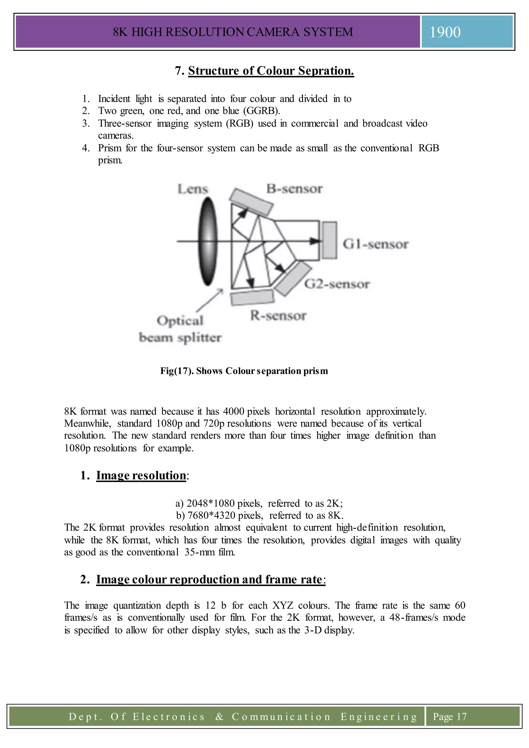 8K HIGH RESOLUTION CAMERA SYSTEM 1900
D e p t . O f E l e c t r o n i c s & C o m m u n i c a t i o n E n g i n e e r i n g Page 17
7. Structure of Colour Sepration.
1. Incident light is separated into four colour and divided in to
2. Two green, one red, and one blue (GGRB).
3. Three-sensor imaging system (RGB) used in commercial and broadcast video
cameras.
4. Prism for the four-sensor system can be made as small as the conventional RGB
prism.
Fig(17). Shows Colour separation prism
8K format was named because it has 4000 pixels horizontal resolution approximately.
Meanwhile, standard 1080p and 720p resolutions were named because of its vertical
resolution. The new standard renders more than four times higher image definition than
1080p resolutions for example.
1. Image resolution:
a) 2048*1080 pixels, referred to as 2K;
b) 7680*4320 pixels, referred to as 8K.
The 2K format provides resolution almost equivalent to current high-definition resolution,
while the 8K format, which has four times the resolution, provides digital images with quality
as good as the conventional 35-mm film.
2. Image colour reproduction and frame rate:
The image quantization depth is 12 b for each XYZ colours. The frame rate is the same 60
frames/s as is conventionally used for film. For the 2K format, however, a 48-frames/s mode
is specified to allow for other display styles, such as the 3-D display.
 