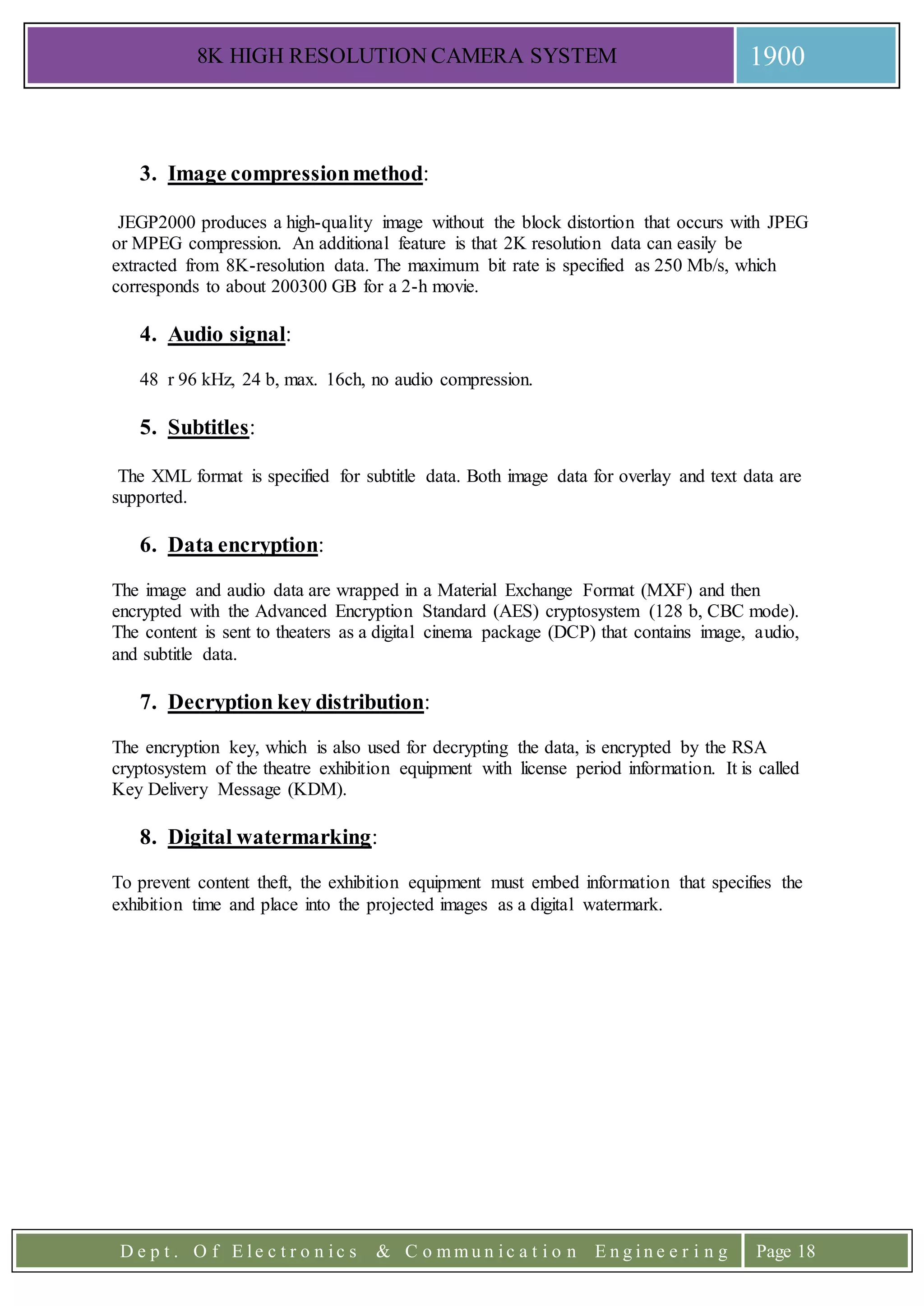 8K HIGH RESOLUTION CAMERA SYSTEM 1900
D e p t . O f E l e c t r o n i c s & C o m m u n i c a t i o n E n g i n e e r i n g Page 18
3. Image compressionmethod:
JEGP2000 produces a high-quality image without the block distortion that occurs with JPEG
or MPEG compression. An additional feature is that 2K resolution data can easily be
extracted from 8K-resolution data. The maximum bit rate is specified as 250 Mb/s, which
corresponds to about 200300 GB for a 2-h movie.
4. Audio signal:
48 r 96 kHz, 24 b, max. 16ch, no audio compression.
5. Subtitles:
The XML format is specified for subtitle data. Both image data for overlay and text data are
supported.
6. Data encryption:
The image and audio data are wrapped in a Material Exchange Format (MXF) and then
encrypted with the Advanced Encryption Standard (AES) cryptosystem (128 b, CBC mode).
The content is sent to theaters as a digital cinema package (DCP) that contains image, audio,
and subtitle data.
7. Decryption key distribution:
The encryption key, which is also used for decrypting the data, is encrypted by the RSA
cryptosystem of the theatre exhibition equipment with license period information. It is called
Key Delivery Message (KDM).
8. Digital watermarking:
To prevent content theft, the exhibition equipment must embed information that specifies the
exhibition time and place into the projected images as a digital watermark.
 