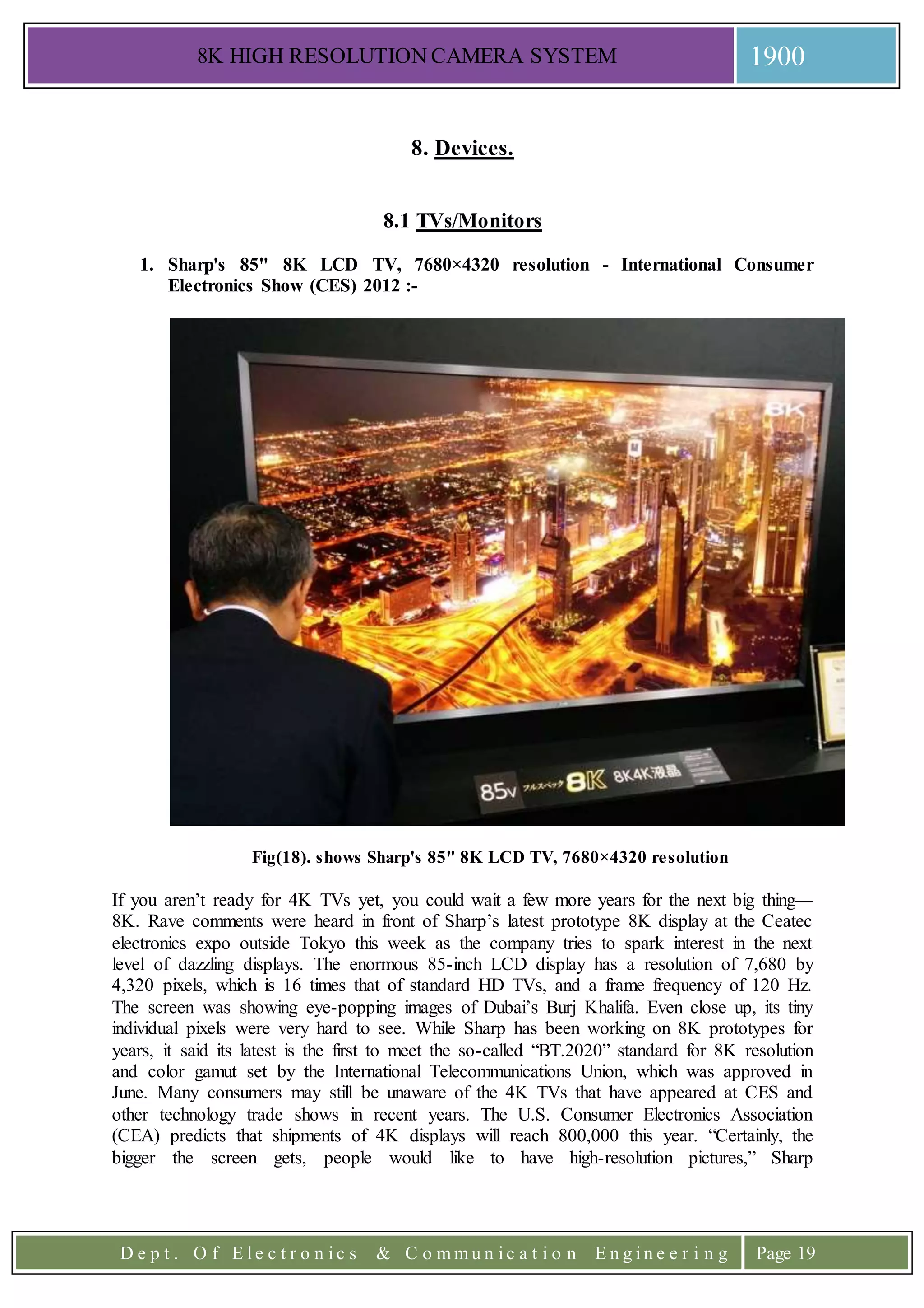 8K HIGH RESOLUTION CAMERA SYSTEM 1900
D e p t . O f E l e c t r o n i c s & C o m m u n i c a t i o n E n g i n e e r i n g Page 19
8. Devices.
8.1 TVs/Monitors
1. Sharp's 85" 8K LCD TV, 7680×4320 resolution - International Consumer
Electronics Show (CES) 2012 :-
Fig(18). shows Sharp's 85" 8K LCD TV, 7680×4320 resolution
If you aren’t ready for 4K TVs yet, you could wait a few more years for the next big thing—
8K. Rave comments were heard in front of Sharp’s latest prototype 8K display at the Ceatec
electronics expo outside Tokyo this week as the company tries to spark interest in the next
level of dazzling displays. The enormous 85-inch LCD display has a resolution of 7,680 by
4,320 pixels, which is 16 times that of standard HD TVs, and a frame frequency of 120 Hz.
The screen was showing eye-popping images of Dubai’s Burj Khalifa. Even close up, its tiny
individual pixels were very hard to see. While Sharp has been working on 8K prototypes for
years, it said its latest is the first to meet the so-called “BT.2020” standard for 8K resolution
and color gamut set by the International Telecommunications Union, which was approved in
June. Many consumers may still be unaware of the 4K TVs that have appeared at CES and
other technology trade shows in recent years. The U.S. Consumer Electronics Association
(CEA) predicts that shipments of 4K displays will reach 800,000 this year. “Certainly, the
bigger the screen gets, people would like to have high-resolution pictures,” Sharp
 