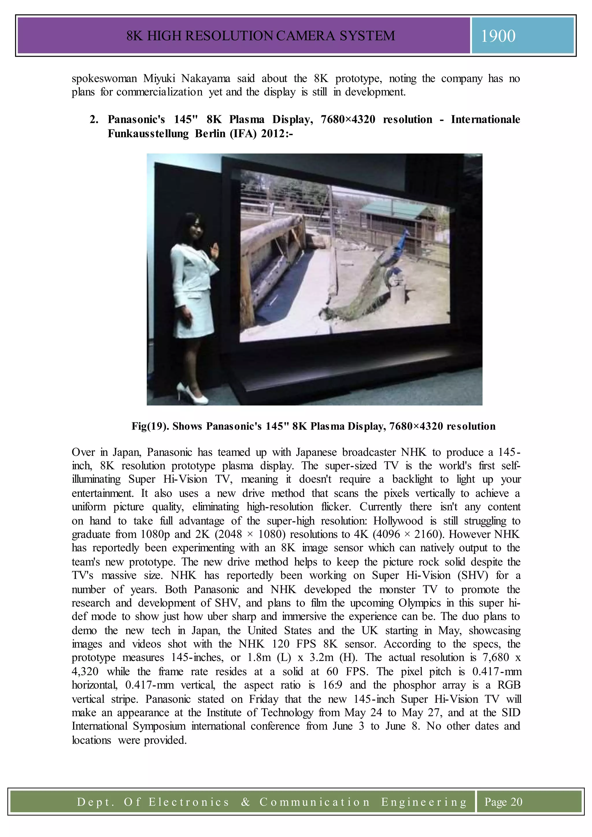 8K HIGH RESOLUTION CAMERA SYSTEM 1900
D e p t . O f E l e c t r o n i c s & C o m m u n i c a t i o n E n g i n e e r i n g Page 20
spokeswoman Miyuki Nakayama said about the 8K prototype, noting the company has no
plans for commercialization yet and the display is still in development.
2. Panasonic's 145" 8K Plasma Display, 7680×4320 resolution - Internationale
Funkausstellung Berlin (IFA) 2012:-
Fig(19). Shows Panasonic's 145" 8K Plasma Display, 7680×4320 resolution
Over in Japan, Panasonic has teamed up with Japanese broadcaster NHK to produce a 145-
inch, 8K resolution prototype plasma display. The super-sized TV is the world's first self-
illuminating Super Hi-Vision TV, meaning it doesn't require a backlight to light up your
entertainment. It also uses a new drive method that scans the pixels vertically to achieve a
uniform picture quality, eliminating high-resolution flicker. Currently there isn't any content
on hand to take full advantage of the super-high resolution: Hollywood is still struggling to
graduate from 1080p and 2K (2048 × 1080) resolutions to 4K (4096 × 2160). However NHK
has reportedly been experimenting with an 8K image sensor which can natively output to the
team's new prototype. The new drive method helps to keep the picture rock solid despite the
TV's massive size. NHK has reportedly been working on Super Hi-Vision (SHV) for a
number of years. Both Panasonic and NHK developed the monster TV to promote the
research and development of SHV, and plans to film the upcoming Olympics in this super hi-
def mode to show just how uber sharp and immersive the experience can be. The duo plans to
demo the new tech in Japan, the United States and the UK starting in May, showcasing
images and videos shot with the NHK 120 FPS 8K sensor. According to the specs, the
prototype measures 145-inches, or 1.8m (L) x 3.2m (H). The actual resolution is 7,680 x
4,320 while the frame rate resides at a solid at 60 FPS. The pixel pitch is 0.417-mm
horizontal, 0.417-mm vertical, the aspect ratio is 16:9 and the phosphor array is a RGB
vertical stripe. Panasonic stated on Friday that the new 145-inch Super Hi-Vision TV will
make an appearance at the Institute of Technology from May 24 to May 27, and at the SID
International Symposium international conference from June 3 to June 8. No other dates and
locations were provided.
 