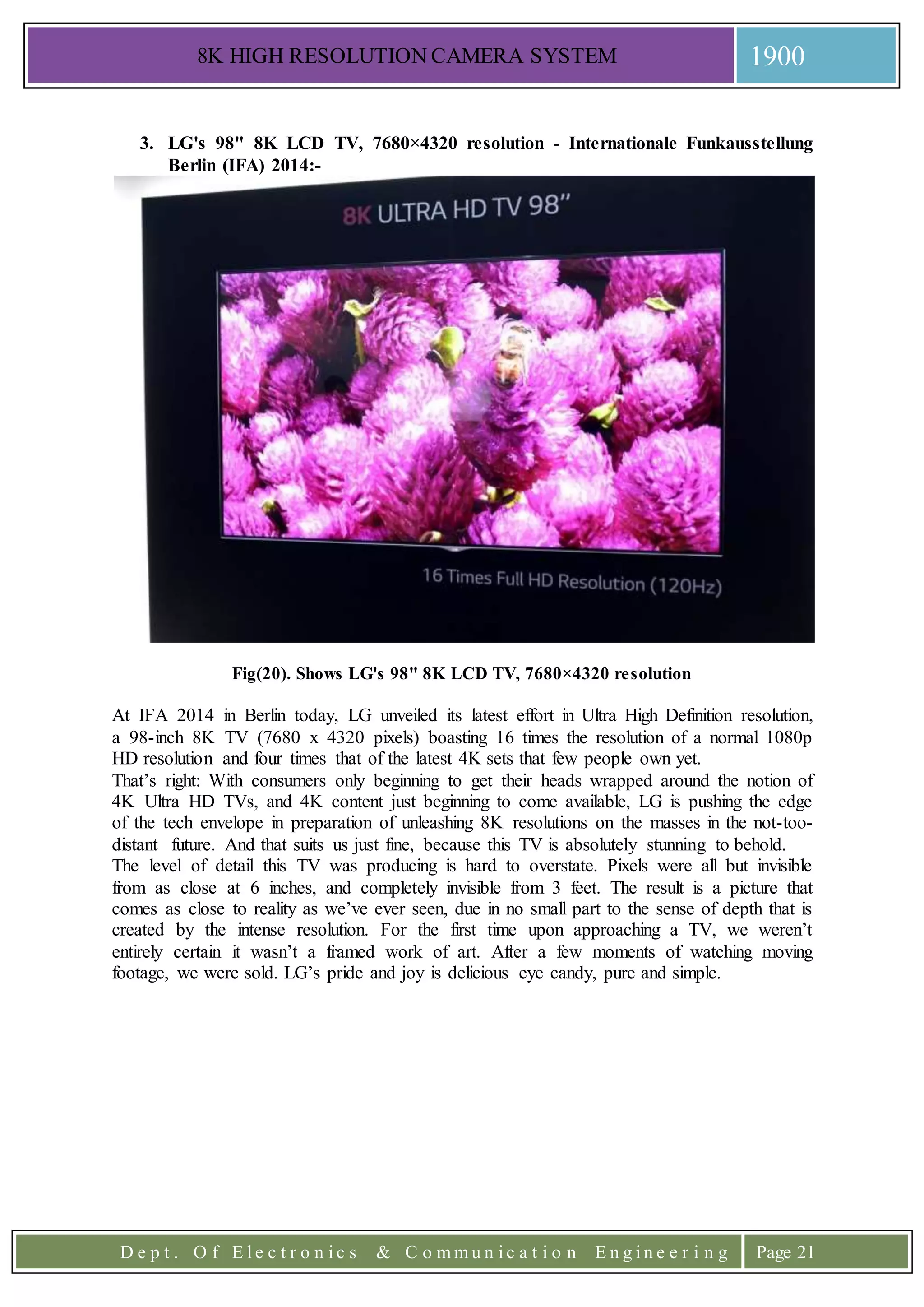 8K HIGH RESOLUTION CAMERA SYSTEM 1900
D e p t . O f E l e c t r o n i c s & C o m m u n i c a t i o n E n g i n e e r i n g Page 21
3. LG's 98" 8K LCD TV, 7680×4320 resolution - Internationale Funkausstellung
Berlin (IFA) 2014:-
Fig(20). Shows LG's 98" 8K LCD TV, 7680×4320 resolution
At IFA 2014 in Berlin today, LG unveiled its latest effort in Ultra High Definition resolution,
a 98-inch 8K TV (7680 x 4320 pixels) boasting 16 times the resolution of a normal 1080p
HD resolution and four times that of the latest 4K sets that few people own yet.
That’s right: With consumers only beginning to get their heads wrapped around the notion of
4K Ultra HD TVs, and 4K content just beginning to come available, LG is pushing the edge
of the tech envelope in preparation of unleashing 8K resolutions on the masses in the not-too-
distant future. And that suits us just fine, because this TV is absolutely stunning to behold.
The level of detail this TV was producing is hard to overstate. Pixels were all but invisible
from as close at 6 inches, and completely invisible from 3 feet. The result is a picture that
comes as close to reality as we’ve ever seen, due in no small part to the sense of depth that is
created by the intense resolution. For the first time upon approaching a TV, we weren’t
entirely certain it wasn’t a framed work of art. After a few moments of watching moving
footage, we were sold. LG’s pride and joy is delicious eye candy, pure and simple.
 