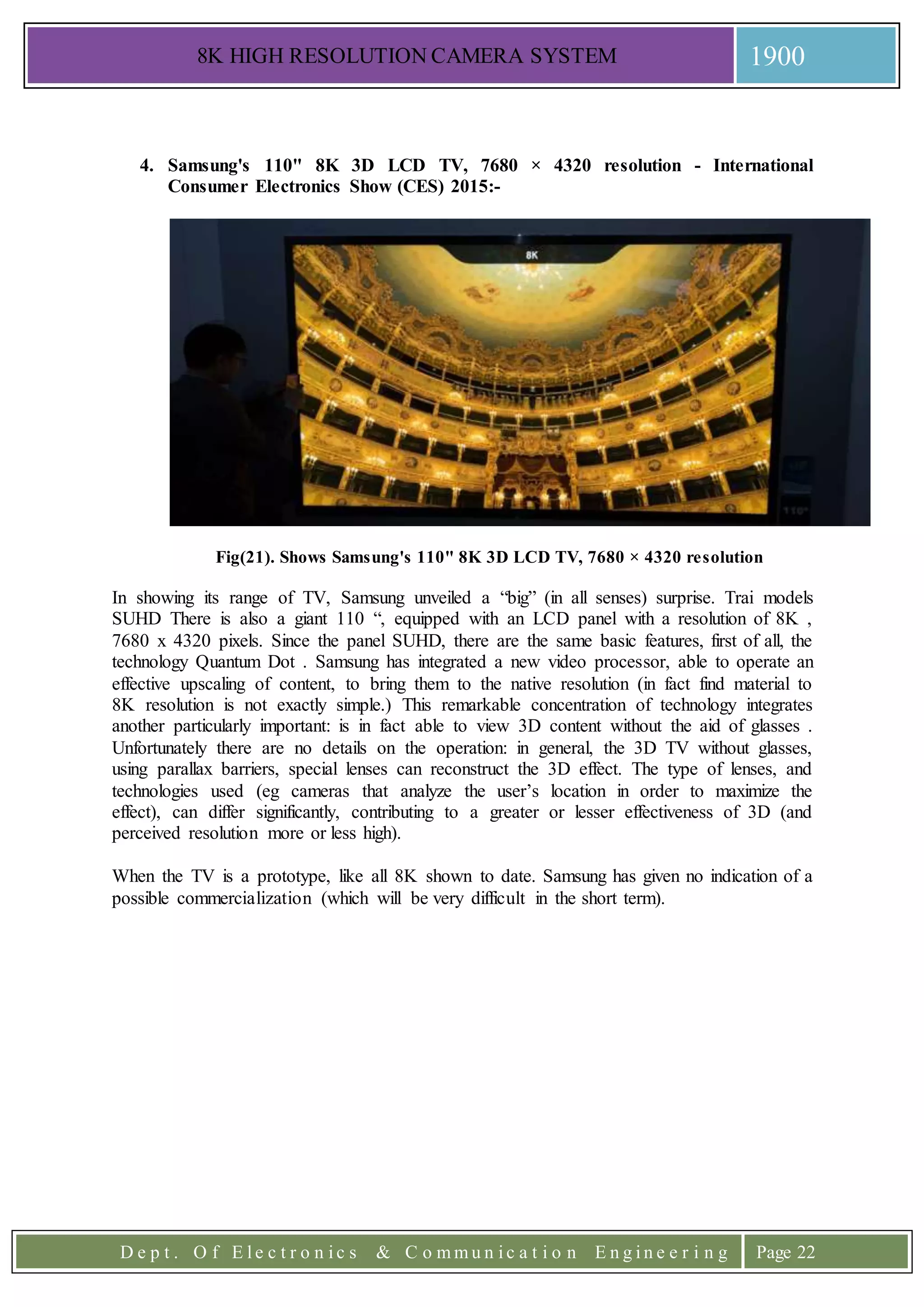 8K HIGH RESOLUTION CAMERA SYSTEM 1900
D e p t . O f E l e c t r o n i c s & C o m m u n i c a t i o n E n g i n e e r i n g Page 22
4. Samsung's 110" 8K 3D LCD TV, 7680 × 4320 resolution - International
Consumer Electronics Show (CES) 2015:-
Fig(21). Shows Samsung's 110" 8K 3D LCD TV, 7680 × 4320 resolution
In showing its range of TV, Samsung unveiled a “big” (in all senses) surprise. Trai models
SUHD There is also a giant 110 “, equipped with an LCD panel with a resolution of 8K ,
7680 x 4320 pixels. Since the panel SUHD, there are the same basic features, first of all, the
technology Quantum Dot . Samsung has integrated a new video processor, able to operate an
effective upscaling of content, to bring them to the native resolution (in fact find material to
8K resolution is not exactly simple.) This remarkable concentration of technology integrates
another particularly important: is in fact able to view 3D content without the aid of glasses .
Unfortunately there are no details on the operation: in general, the 3D TV without glasses,
using parallax barriers, special lenses can reconstruct the 3D effect. The type of lenses, and
technologies used (eg cameras that analyze the user’s location in order to maximize the
effect), can differ significantly, contributing to a greater or lesser effectiveness of 3D (and
perceived resolution more or less high).
When the TV is a prototype, like all 8K shown to date. Samsung has given no indication of a
possible commercialization (which will be very difficult in the short term).
 