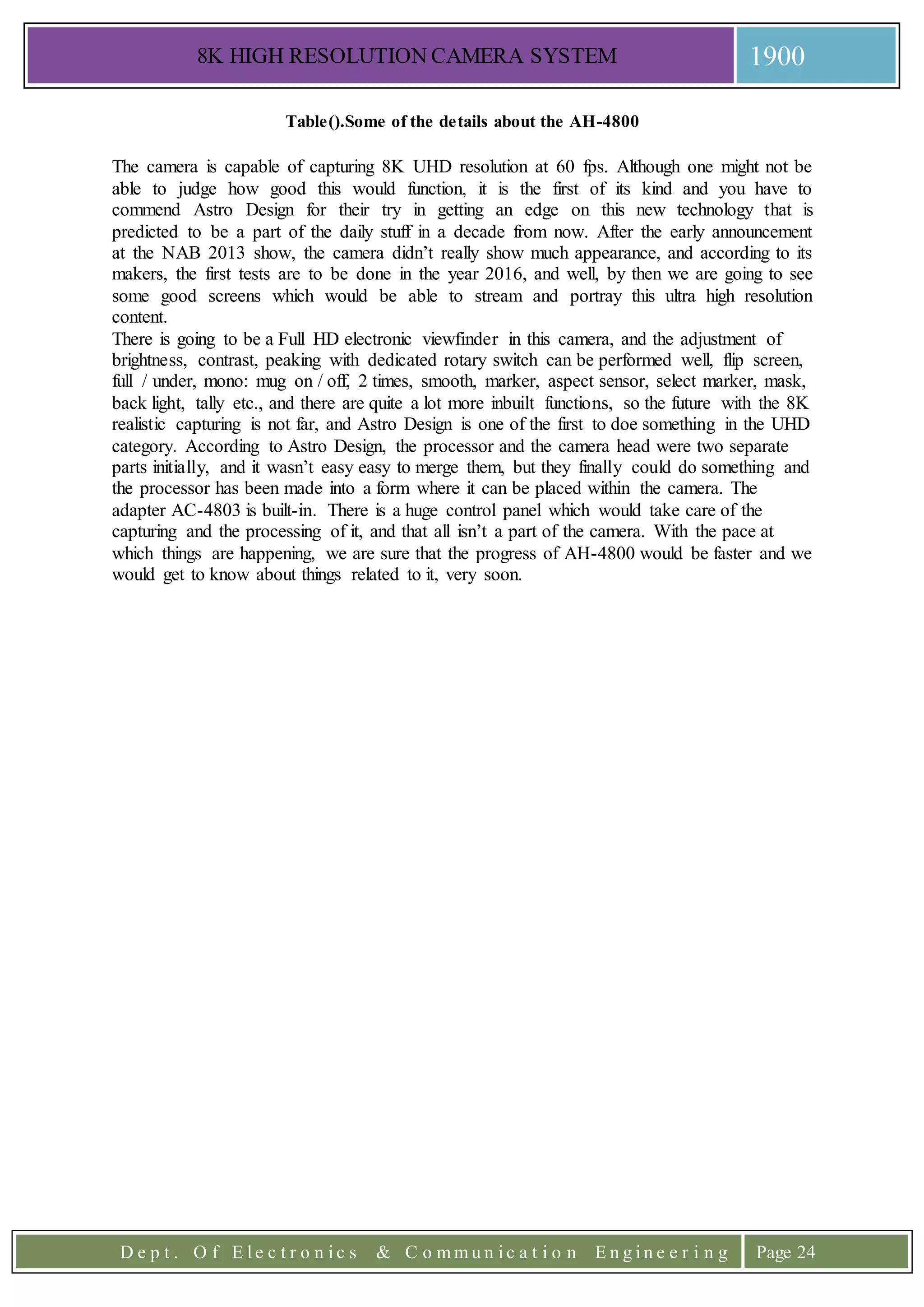 8K HIGH RESOLUTION CAMERA SYSTEM 1900
D e p t . O f E l e c t r o n i c s & C o m m u n i c a t i o n E n g i n e e r i n g Page 24
Table().Some of the details about the AH-4800
The camera is capable of capturing 8K UHD resolution at 60 fps. Although one might not be
able to judge how good this would function, it is the first of its kind and you have to
commend Astro Design for their try in getting an edge on this new technology that is
predicted to be a part of the daily stuff in a decade from now. After the early announcement
at the NAB 2013 show, the camera didn’t really show much appearance, and according to its
makers, the first tests are to be done in the year 2016, and well, by then we are going to see
some good screens which would be able to stream and portray this ultra high resolution
content.
There is going to be a Full HD electronic viewfinder in this camera, and the adjustment of
brightness, contrast, peaking with dedicated rotary switch can be performed well, flip screen,
full / under, mono: mug on / off, 2 times, smooth, marker, aspect sensor, select marker, mask,
back light, tally etc., and there are quite a lot more inbuilt functions, so the future with the 8K
realistic capturing is not far, and Astro Design is one of the first to doe something in the UHD
category. According to Astro Design, the processor and the camera head were two separate
parts initially, and it wasn’t easy easy to merge them, but they finally could do something and
the processor has been made into a form where it can be placed within the camera. The
adapter AC-4803 is built-in. There is a huge control panel which would take care of the
capturing and the processing of it, and that all isn’t a part of the camera. With the pace at
which things are happening, we are sure that the progress of AH-4800 would be faster and we
would get to know about things related to it, very soon.
 