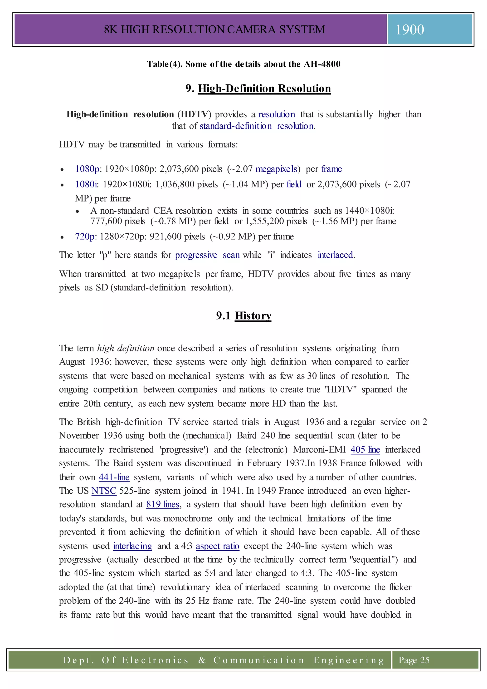 8K HIGH RESOLUTION CAMERA SYSTEM 1900
D e p t . O f E l e c t r o n i c s & C o m m u n i c a t i o n E n g i n e e r i n g Page 25
Table(4). Some of the details about the AH-4800
9. High-Definition Resolution
High-definition resolution (HDTV) provides a resolution that is substantially higher than
that of standard-definition resolution.
HDTV may be transmitted in various formats:
 1080p: 1920×1080p: 2,073,600 pixels (~2.07 megapixels) per frame
 1080i: 1920×1080i: 1,036,800 pixels (~1.04 MP) per field or 2,073,600 pixels (~2.07
MP) per frame
 A non-standard CEA resolution exists in some countries such as 1440×1080i:
777,600 pixels (~0.78 MP) per field or 1,555,200 pixels (~1.56 MP) per frame
 720p: 1280×720p: 921,600 pixels (~0.92 MP) per frame
The letter "p" here stands for progressive scan while "i" indicates interlaced.
When transmitted at two megapixels per frame, HDTV provides about five times as many
pixels as SD (standard-definition resolution).
9.1 History
The term high definition once described a series of resolution systems originating from
August 1936; however, these systems were only high definition when compared to earlier
systems that were based on mechanical systems with as few as 30 lines of resolution. The
ongoing competition between companies and nations to create true "HDTV" spanned the
entire 20th century, as each new system became more HD than the last.
The British high-definition TV service started trials in August 1936 and a regular service on 2
November 1936 using both the (mechanical) Baird 240 line sequential scan (later to be
inaccurately rechristened 'progressive') and the (electronic) Marconi-EMI 405 line interlaced
systems. The Baird system was discontinued in February 1937.In 1938 France followed with
their own 441-line system, variants of which were also used by a number of other countries.
The US NTSC 525-line system joined in 1941. In 1949 France introduced an even higher-
resolution standard at 819 lines, a system that should have been high definition even by
today's standards, but was monochrome only and the technical limitations of the time
prevented it from achieving the definition of which it should have been capable. All of these
systems used interlacing and a 4:3 aspect ratio except the 240-line system which was
progressive (actually described at the time by the technically correct term "sequential") and
the 405-line system which started as 5:4 and later changed to 4:3. The 405-line system
adopted the (at that time) revolutionary idea of interlaced scanning to overcome the flicker
problem of the 240-line with its 25 Hz frame rate. The 240-line system could have doubled
its frame rate but this would have meant that the transmitted signal would have doubled in
 