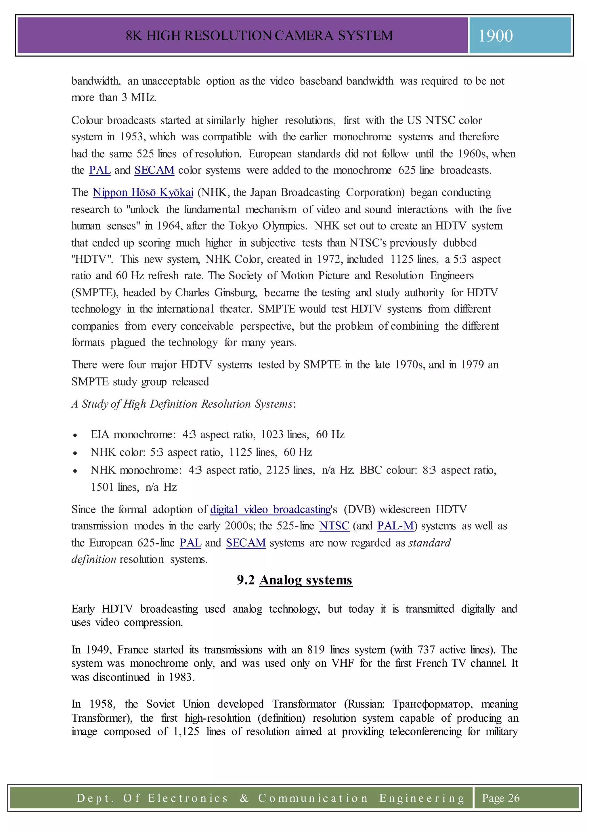8K HIGH RESOLUTION CAMERA SYSTEM 1900
D e p t . O f E l e c t r o n i c s & C o m m u n i c a t i o n E n g i n e e r i n g Page 26
bandwidth, an unacceptable option as the video baseband bandwidth was required to be not
more than 3 MHz.
Colour broadcasts started at similarly higher resolutions, first with the US NTSC color
system in 1953, which was compatible with the earlier monochrome systems and therefore
had the same 525 lines of resolution. European standards did not follow until the 1960s, when
the PAL and SECAM color systems were added to the monochrome 625 line broadcasts.
The Nippon Hōsō Kyōkai (NHK, the Japan Broadcasting Corporation) began conducting
research to "unlock the fundamental mechanism of video and sound interactions with the five
human senses" in 1964, after the Tokyo Olympics. NHK set out to create an HDTV system
that ended up scoring much higher in subjective tests than NTSC's previously dubbed
"HDTV". This new system, NHK Color, created in 1972, included 1125 lines, a 5:3 aspect
ratio and 60 Hz refresh rate. The Society of Motion Picture and Resolution Engineers
(SMPTE), headed by Charles Ginsburg, became the testing and study authority for HDTV
technology in the international theater. SMPTE would test HDTV systems from different
companies from every conceivable perspective, but the problem of combining the different
formats plagued the technology for many years.
There were four major HDTV systems tested by SMPTE in the late 1970s, and in 1979 an
SMPTE study group released
A Study of High Definition Resolution Systems:
 EIA monochrome: 4:3 aspect ratio, 1023 lines, 60 Hz
 NHK color: 5:3 aspect ratio, 1125 lines, 60 Hz
 NHK monochrome: 4:3 aspect ratio, 2125 lines, n/a Hz. BBC colour: 8:3 aspect ratio,
1501 lines, n/a Hz
Since the formal adoption of digital video broadcasting's (DVB) widescreen HDTV
transmission modes in the early 2000s; the 525-line NTSC (and PAL-M) systems as well as
the European 625-line PAL and SECAM systems are now regarded as standard
definition resolution systems.
9.2 Analog systems
Early HDTV broadcasting used analog technology, but today it is transmitted digitally and
uses video compression.
In 1949, France started its transmissions with an 819 lines system (with 737 active lines). The
system was monochrome only, and was used only on VHF for the first French TV channel. It
was discontinued in 1983.
In 1958, the Soviet Union developed Тransformator (Russian: Трансформатор, meaning
Transformer), the first high-resolution (definition) resolution system capable of producing an
image composed of 1,125 lines of resolution aimed at providing teleconferencing for military
 