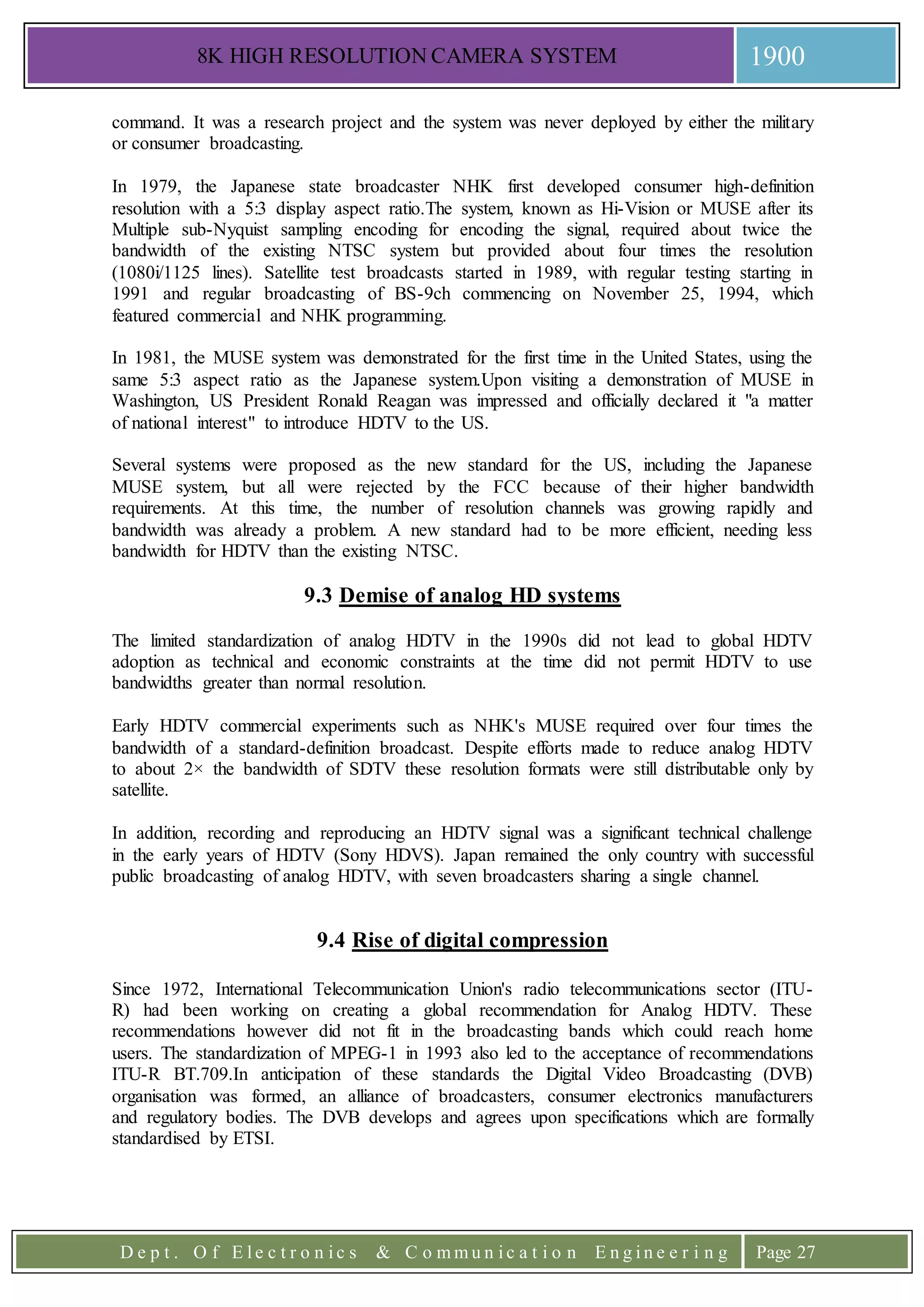 8K HIGH RESOLUTION CAMERA SYSTEM 1900
D e p t . O f E l e c t r o n i c s & C o m m u n i c a t i o n E n g i n e e r i n g Page 27
command. It was a research project and the system was never deployed by either the military
or consumer broadcasting.
In 1979, the Japanese state broadcaster NHK first developed consumer high-definition
resolution with a 5:3 display aspect ratio.The system, known as Hi-Vision or MUSE after its
Multiple sub-Nyquist sampling encoding for encoding the signal, required about twice the
bandwidth of the existing NTSC system but provided about four times the resolution
(1080i/1125 lines). Satellite test broadcasts started in 1989, with regular testing starting in
1991 and regular broadcasting of BS-9ch commencing on November 25, 1994, which
featured commercial and NHK programming.
In 1981, the MUSE system was demonstrated for the first time in the United States, using the
same 5:3 aspect ratio as the Japanese system.Upon visiting a demonstration of MUSE in
Washington, US President Ronald Reagan was impressed and officially declared it "a matter
of national interest" to introduce HDTV to the US.
Several systems were proposed as the new standard for the US, including the Japanese
MUSE system, but all were rejected by the FCC because of their higher bandwidth
requirements. At this time, the number of resolution channels was growing rapidly and
bandwidth was already a problem. A new standard had to be more efficient, needing less
bandwidth for HDTV than the existing NTSC.
9.3 Demise of analog HD systems
The limited standardization of analog HDTV in the 1990s did not lead to global HDTV
adoption as technical and economic constraints at the time did not permit HDTV to use
bandwidths greater than normal resolution.
Early HDTV commercial experiments such as NHK's MUSE required over four times the
bandwidth of a standard-definition broadcast. Despite efforts made to reduce analog HDTV
to about 2× the bandwidth of SDTV these resolution formats were still distributable only by
satellite.
In addition, recording and reproducing an HDTV signal was a significant technical challenge
in the early years of HDTV (Sony HDVS). Japan remained the only country with successful
public broadcasting of analog HDTV, with seven broadcasters sharing a single channel.
9.4 Rise of digital compression
Since 1972, International Telecommunication Union's radio telecommunications sector (ITU-
R) had been working on creating a global recommendation for Analog HDTV. These
recommendations however did not fit in the broadcasting bands which could reach home
users. The standardization of MPEG-1 in 1993 also led to the acceptance of recommendations
ITU-R BT.709.In anticipation of these standards the Digital Video Broadcasting (DVB)
organisation was formed, an alliance of broadcasters, consumer electronics manufacturers
and regulatory bodies. The DVB develops and agrees upon specifications which are formally
standardised by ETSI.
 