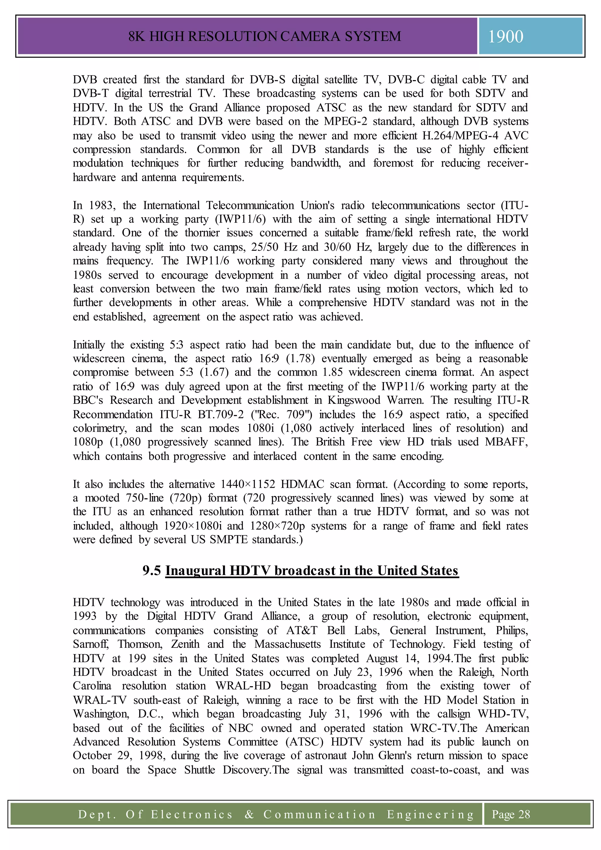 8K HIGH RESOLUTION CAMERA SYSTEM 1900
D e p t . O f E l e c t r o n i c s & C o m m u n i c a t i o n E n g i n e e r i n g Page 28
DVB created first the standard for DVB-S digital satellite TV, DVB-C digital cable TV and
DVB-T digital terrestrial TV. These broadcasting systems can be used for both SDTV and
HDTV. In the US the Grand Alliance proposed ATSC as the new standard for SDTV and
HDTV. Both ATSC and DVB were based on the MPEG-2 standard, although DVB systems
may also be used to transmit video using the newer and more efficient H.264/MPEG-4 AVC
compression standards. Common for all DVB standards is the use of highly efficient
modulation techniques for further reducing bandwidth, and foremost for reducing receiver-
hardware and antenna requirements.
In 1983, the International Telecommunication Union's radio telecommunications sector (ITU-
R) set up a working party (IWP11/6) with the aim of setting a single international HDTV
standard. One of the thornier issues concerned a suitable frame/field refresh rate, the world
already having split into two camps, 25/50 Hz and 30/60 Hz, largely due to the differences in
mains frequency. The IWP11/6 working party considered many views and throughout the
1980s served to encourage development in a number of video digital processing areas, not
least conversion between the two main frame/field rates using motion vectors, which led to
further developments in other areas. While a comprehensive HDTV standard was not in the
end established, agreement on the aspect ratio was achieved.
Initially the existing 5:3 aspect ratio had been the main candidate but, due to the influence of
widescreen cinema, the aspect ratio 16:9 (1.78) eventually emerged as being a reasonable
compromise between 5:3 (1.67) and the common 1.85 widescreen cinema format. An aspect
ratio of 16:9 was duly agreed upon at the first meeting of the IWP11/6 working party at the
BBC's Research and Development establishment in Kingswood Warren. The resulting ITU-R
Recommendation ITU-R BT.709-2 ("Rec. 709") includes the 16:9 aspect ratio, a specified
colorimetry, and the scan modes 1080i (1,080 actively interlaced lines of resolution) and
1080p (1,080 progressively scanned lines). The British Free view HD trials used MBAFF,
which contains both progressive and interlaced content in the same encoding.
It also includes the alternative 1440×1152 HDMAC scan format. (According to some reports,
a mooted 750-line (720p) format (720 progressively scanned lines) was viewed by some at
the ITU as an enhanced resolution format rather than a true HDTV format, and so was not
included, although 1920×1080i and 1280×720p systems for a range of frame and field rates
were defined by several US SMPTE standards.)
9.5 Inaugural HDTV broadcast in the United States
HDTV technology was introduced in the United States in the late 1980s and made official in
1993 by the Digital HDTV Grand Alliance, a group of resolution, electronic equipment,
communications companies consisting of AT&T Bell Labs, General Instrument, Philips,
Sarnoff, Thomson, Zenith and the Massachusetts Institute of Technology. Field testing of
HDTV at 199 sites in the United States was completed August 14, 1994.The first public
HDTV broadcast in the United States occurred on July 23, 1996 when the Raleigh, North
Carolina resolution station WRAL-HD began broadcasting from the existing tower of
WRAL-TV south-east of Raleigh, winning a race to be first with the HD Model Station in
Washington, D.C., which began broadcasting July 31, 1996 with the callsign WHD-TV,
based out of the facilities of NBC owned and operated station WRC-TV.The American
Advanced Resolution Systems Committee (ATSC) HDTV system had its public launch on
October 29, 1998, during the live coverage of astronaut John Glenn's return mission to space
on board the Space Shuttle Discovery.The signal was transmitted coast-to-coast, and was
 