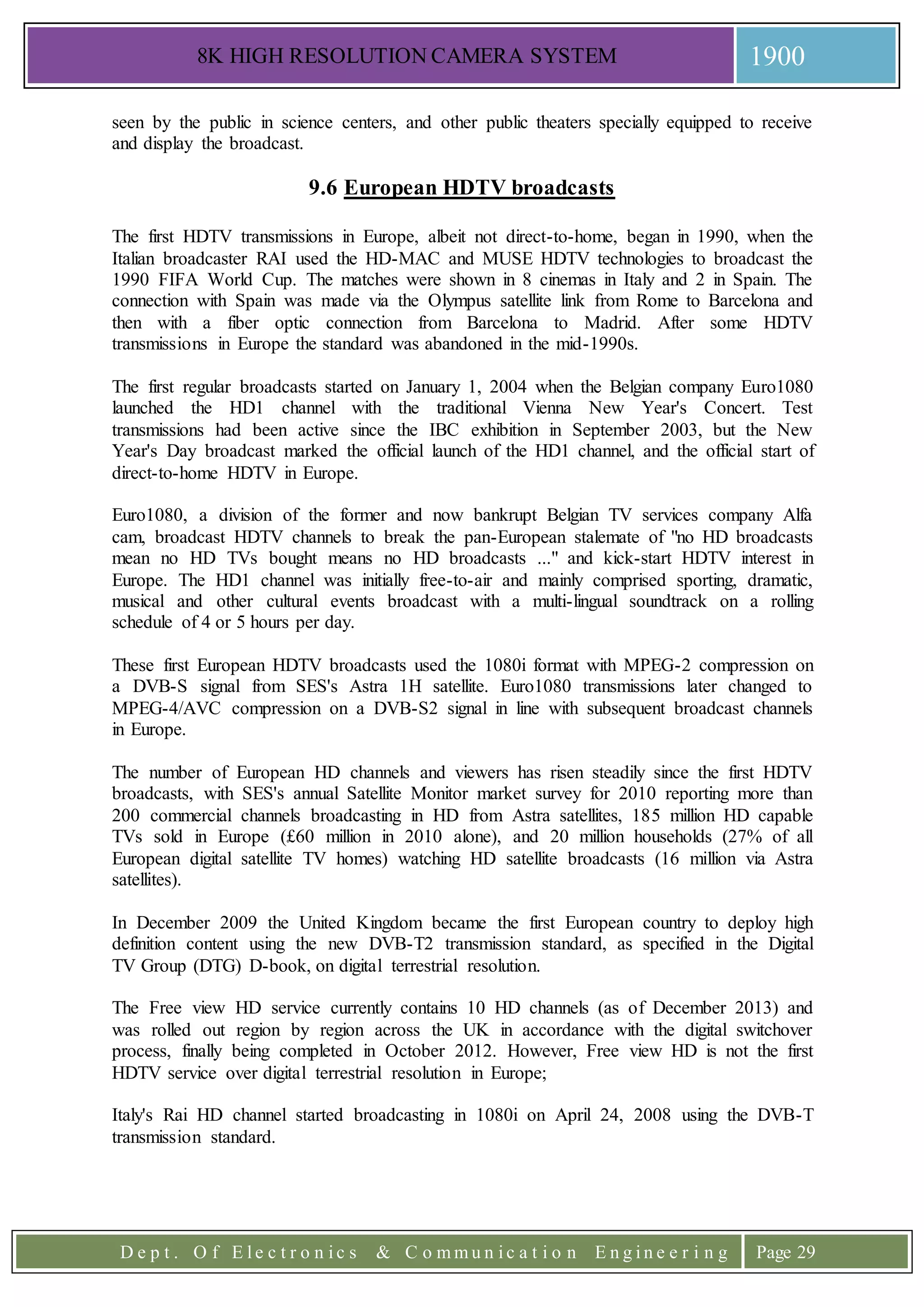 8K HIGH RESOLUTION CAMERA SYSTEM 1900
D e p t . O f E l e c t r o n i c s & C o m m u n i c a t i o n E n g i n e e r i n g Page 29
seen by the public in science centers, and other public theaters specially equipped to receive
and display the broadcast.
9.6 European HDTV broadcasts
The first HDTV transmissions in Europe, albeit not direct-to-home, began in 1990, when the
Italian broadcaster RAI used the HD-MAC and MUSE HDTV technologies to broadcast the
1990 FIFA World Cup. The matches were shown in 8 cinemas in Italy and 2 in Spain. The
connection with Spain was made via the Olympus satellite link from Rome to Barcelona and
then with a fiber optic connection from Barcelona to Madrid. After some HDTV
transmissions in Europe the standard was abandoned in the mid-1990s.
The first regular broadcasts started on January 1, 2004 when the Belgian company Euro1080
launched the HD1 channel with the traditional Vienna New Year's Concert. Test
transmissions had been active since the IBC exhibition in September 2003, but the New
Year's Day broadcast marked the official launch of the HD1 channel, and the official start of
direct-to-home HDTV in Europe.
Euro1080, a division of the former and now bankrupt Belgian TV services company Alfa
cam, broadcast HDTV channels to break the pan-European stalemate of "no HD broadcasts
mean no HD TVs bought means no HD broadcasts ..." and kick-start HDTV interest in
Europe. The HD1 channel was initially free-to-air and mainly comprised sporting, dramatic,
musical and other cultural events broadcast with a multi-lingual soundtrack on a rolling
schedule of 4 or 5 hours per day.
These first European HDTV broadcasts used the 1080i format with MPEG-2 compression on
a DVB-S signal from SES's Astra 1H satellite. Euro1080 transmissions later changed to
MPEG-4/AVC compression on a DVB-S2 signal in line with subsequent broadcast channels
in Europe.
The number of European HD channels and viewers has risen steadily since the first HDTV
broadcasts, with SES's annual Satellite Monitor market survey for 2010 reporting more than
200 commercial channels broadcasting in HD from Astra satellites, 185 million HD capable
TVs sold in Europe (£60 million in 2010 alone), and 20 million households (27% of all
European digital satellite TV homes) watching HD satellite broadcasts (16 million via Astra
satellites).
In December 2009 the United Kingdom became the first European country to deploy high
definition content using the new DVB-T2 transmission standard, as specified in the Digital
TV Group (DTG) D-book, on digital terrestrial resolution.
The Free view HD service currently contains 10 HD channels (as of December 2013) and
was rolled out region by region across the UK in accordance with the digital switchover
process, finally being completed in October 2012. However, Free view HD is not the first
HDTV service over digital terrestrial resolution in Europe;
Italy's Rai HD channel started broadcasting in 1080i on April 24, 2008 using the DVB-T
transmission standard.
 