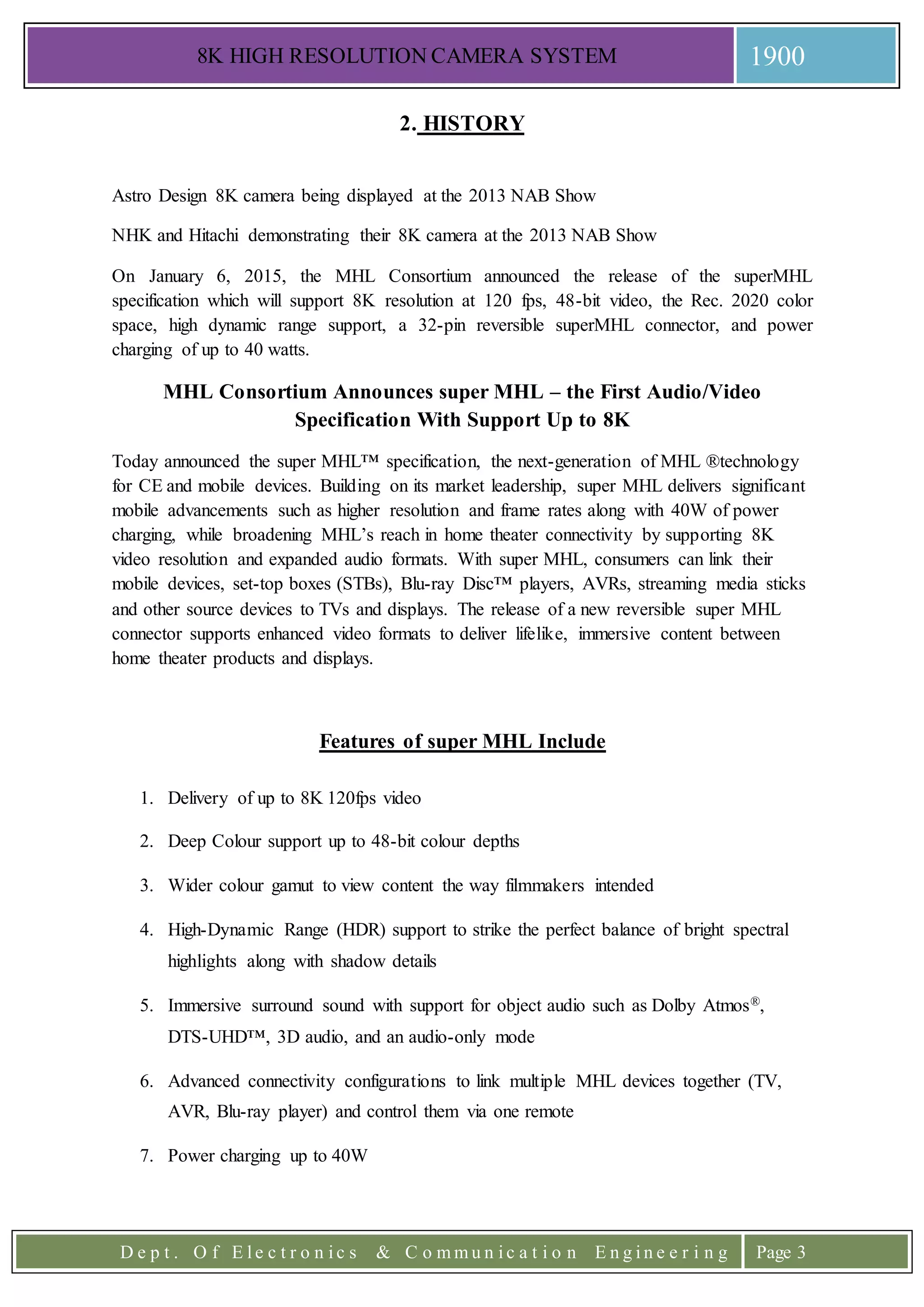 8K HIGH RESOLUTION CAMERA SYSTEM 1900
D e p t . O f E l e c t r o n i c s & C o m m u n i c a t i o n E n g i n e e r i n g Page 3
2. HISTORY
Astro Design 8K camera being displayed at the 2013 NAB Show
NHK and Hitachi demonstrating their 8K camera at the 2013 NAB Show
On January 6, 2015, the MHL Consortium announced the release of the superMHL
specification which will support 8K resolution at 120 fps, 48-bit video, the Rec. 2020 color
space, high dynamic range support, a 32-pin reversible superMHL connector, and power
charging of up to 40 watts.
MHL Consortium Announces super MHL – the First Audio/Video
Specification With Support Up to 8K
Today announced the super MHL™ specification, the next-generation of MHL ®technology
for CE and mobile devices. Building on its market leadership, super MHL delivers significant
mobile advancements such as higher resolution and frame rates along with 40W of power
charging, while broadening MHL’s reach in home theater connectivity by supporting 8K
video resolution and expanded audio formats. With super MHL, consumers can link their
mobile devices, set-top boxes (STBs), Blu-ray Disc™ players, AVRs, streaming media sticks
and other source devices to TVs and displays. The release of a new reversible super MHL
connector supports enhanced video formats to deliver lifelike, immersive content between
home theater products and displays.
Features of super MHL Include
1. Delivery of up to 8K 120fps video
2. Deep Colour support up to 48-bit colour depths
3. Wider colour gamut to view content the way filmmakers intended
4. High-Dynamic Range (HDR) support to strike the perfect balance of bright spectral
highlights along with shadow details
5. Immersive surround sound with support for object audio such as Dolby Atmos®,
DTS-UHD™, 3D audio, and an audio-only mode
6. Advanced connectivity configurations to link multiple MHL devices together (TV,
AVR, Blu-ray player) and control them via one remote
7. Power charging up to 40W
 