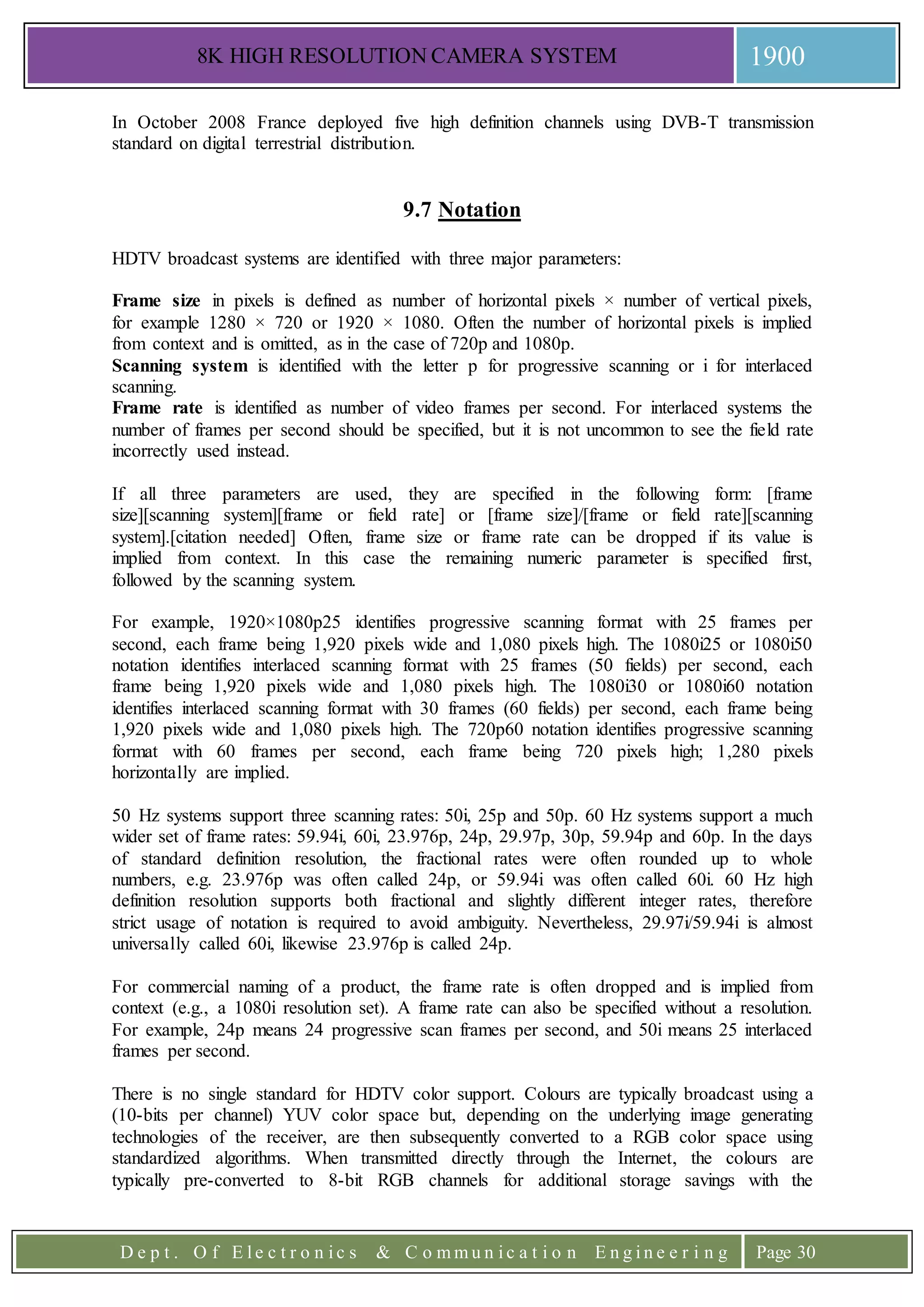 8K HIGH RESOLUTION CAMERA SYSTEM 1900
D e p t . O f E l e c t r o n i c s & C o m m u n i c a t i o n E n g i n e e r i n g Page 30
In October 2008 France deployed five high definition channels using DVB-T transmission
standard on digital terrestrial distribution.
9.7 Notation
HDTV broadcast systems are identified with three major parameters:
Frame size in pixels is defined as number of horizontal pixels × number of vertical pixels,
for example 1280 × 720 or 1920 × 1080. Often the number of horizontal pixels is implied
from context and is omitted, as in the case of 720p and 1080p.
Scanning system is identified with the letter p for progressive scanning or i for interlaced
scanning.
Frame rate is identified as number of video frames per second. For interlaced systems the
number of frames per second should be specified, but it is not uncommon to see the field rate
incorrectly used instead.
If all three parameters are used, they are specified in the following form: [frame
size][scanning system][frame or field rate] or [frame size]/[frame or field rate][scanning
system].[citation needed] Often, frame size or frame rate can be dropped if its value is
implied from context. In this case the remaining numeric parameter is specified first,
followed by the scanning system.
For example, 1920×1080p25 identifies progressive scanning format with 25 frames per
second, each frame being 1,920 pixels wide and 1,080 pixels high. The 1080i25 or 1080i50
notation identifies interlaced scanning format with 25 frames (50 fields) per second, each
frame being 1,920 pixels wide and 1,080 pixels high. The 1080i30 or 1080i60 notation
identifies interlaced scanning format with 30 frames (60 fields) per second, each frame being
1,920 pixels wide and 1,080 pixels high. The 720p60 notation identifies progressive scanning
format with 60 frames per second, each frame being 720 pixels high; 1,280 pixels
horizontally are implied.
50 Hz systems support three scanning rates: 50i, 25p and 50p. 60 Hz systems support a much
wider set of frame rates: 59.94i, 60i, 23.976p, 24p, 29.97p, 30p, 59.94p and 60p. In the days
of standard definition resolution, the fractional rates were often rounded up to whole
numbers, e.g. 23.976p was often called 24p, or 59.94i was often called 60i. 60 Hz high
definition resolution supports both fractional and slightly different integer rates, therefore
strict usage of notation is required to avoid ambiguity. Nevertheless, 29.97i/59.94i is almost
universally called 60i, likewise 23.976p is called 24p.
For commercial naming of a product, the frame rate is often dropped and is implied from
context (e.g., a 1080i resolution set). A frame rate can also be specified without a resolution.
For example, 24p means 24 progressive scan frames per second, and 50i means 25 interlaced
frames per second.
There is no single standard for HDTV color support. Colours are typically broadcast using a
(10-bits per channel) YUV color space but, depending on the underlying image generating
technologies of the receiver, are then subsequently converted to a RGB color space using
standardized algorithms. When transmitted directly through the Internet, the colours are
typically pre-converted to 8-bit RGB channels for additional storage savings with the
 