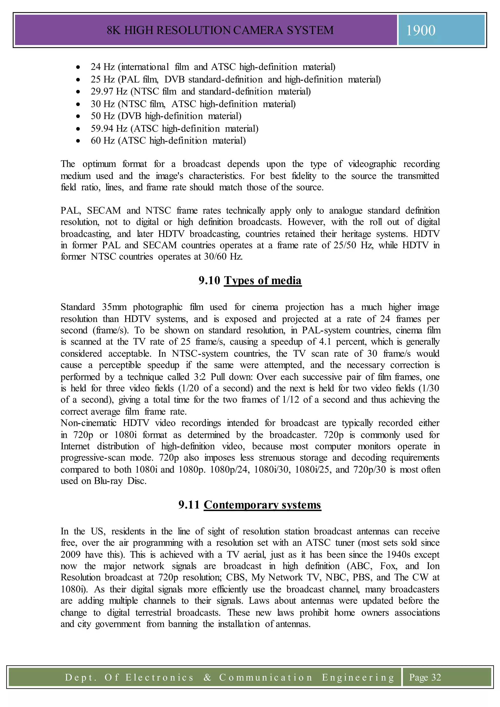 8K HIGH RESOLUTION CAMERA SYSTEM 1900
D e p t . O f E l e c t r o n i c s & C o m m u n i c a t i o n E n g i n e e r i n g Page 32
 24 Hz (international film and ATSC high-definition material)
 25 Hz (PAL film, DVB standard-definition and high-definition material)
 29.97 Hz (NTSC film and standard-definition material)
 30 Hz (NTSC film, ATSC high-definition material)
 50 Hz (DVB high-definition material)
 59.94 Hz (ATSC high-definition material)
 60 Hz (ATSC high-definition material)
The optimum format for a broadcast depends upon the type of videographic recording
medium used and the image's characteristics. For best fidelity to the source the transmitted
field ratio, lines, and frame rate should match those of the source.
PAL, SECAM and NTSC frame rates technically apply only to analogue standard definition
resolution, not to digital or high definition broadcasts. However, with the roll out of digital
broadcasting, and later HDTV broadcasting, countries retained their heritage systems. HDTV
in former PAL and SECAM countries operates at a frame rate of 25/50 Hz, while HDTV in
former NTSC countries operates at 30/60 Hz.
9.10 Types of media
Standard 35mm photographic film used for cinema projection has a much higher image
resolution than HDTV systems, and is exposed and projected at a rate of 24 frames per
second (frame/s). To be shown on standard resolution, in PAL-system countries, cinema film
is scanned at the TV rate of 25 frame/s, causing a speedup of 4.1 percent, which is generally
considered acceptable. In NTSC-system countries, the TV scan rate of 30 frame/s would
cause a perceptible speedup if the same were attempted, and the necessary correction is
performed by a technique called 3:2 Pull down: Over each successive pair of film frames, one
is held for three video fields (1/20 of a second) and the next is held for two video fields (1/30
of a second), giving a total time for the two frames of 1/12 of a second and thus achieving the
correct average film frame rate.
Non-cinematic HDTV video recordings intended for broadcast are typically recorded either
in 720p or 1080i format as determined by the broadcaster. 720p is commonly used for
Internet distribution of high-definition video, because most computer monitors operate in
progressive-scan mode. 720p also imposes less strenuous storage and decoding requirements
compared to both 1080i and 1080p. 1080p/24, 1080i/30, 1080i/25, and 720p/30 is most often
used on Blu-ray Disc.
9.11 Contemporary systems
In the US, residents in the line of sight of resolution station broadcast antennas can receive
free, over the air programming with a resolution set with an ATSC tuner (most sets sold since
2009 have this). This is achieved with a TV aerial, just as it has been since the 1940s except
now the major network signals are broadcast in high definition (ABC, Fox, and Ion
Resolution broadcast at 720p resolution; CBS, My Network TV, NBC, PBS, and The CW at
1080i). As their digital signals more efficiently use the broadcast channel, many broadcasters
are adding multiple channels to their signals. Laws about antennas were updated before the
change to digital terrestrial broadcasts. These new laws prohibit home owners associations
and city government from banning the installation of antennas.
 