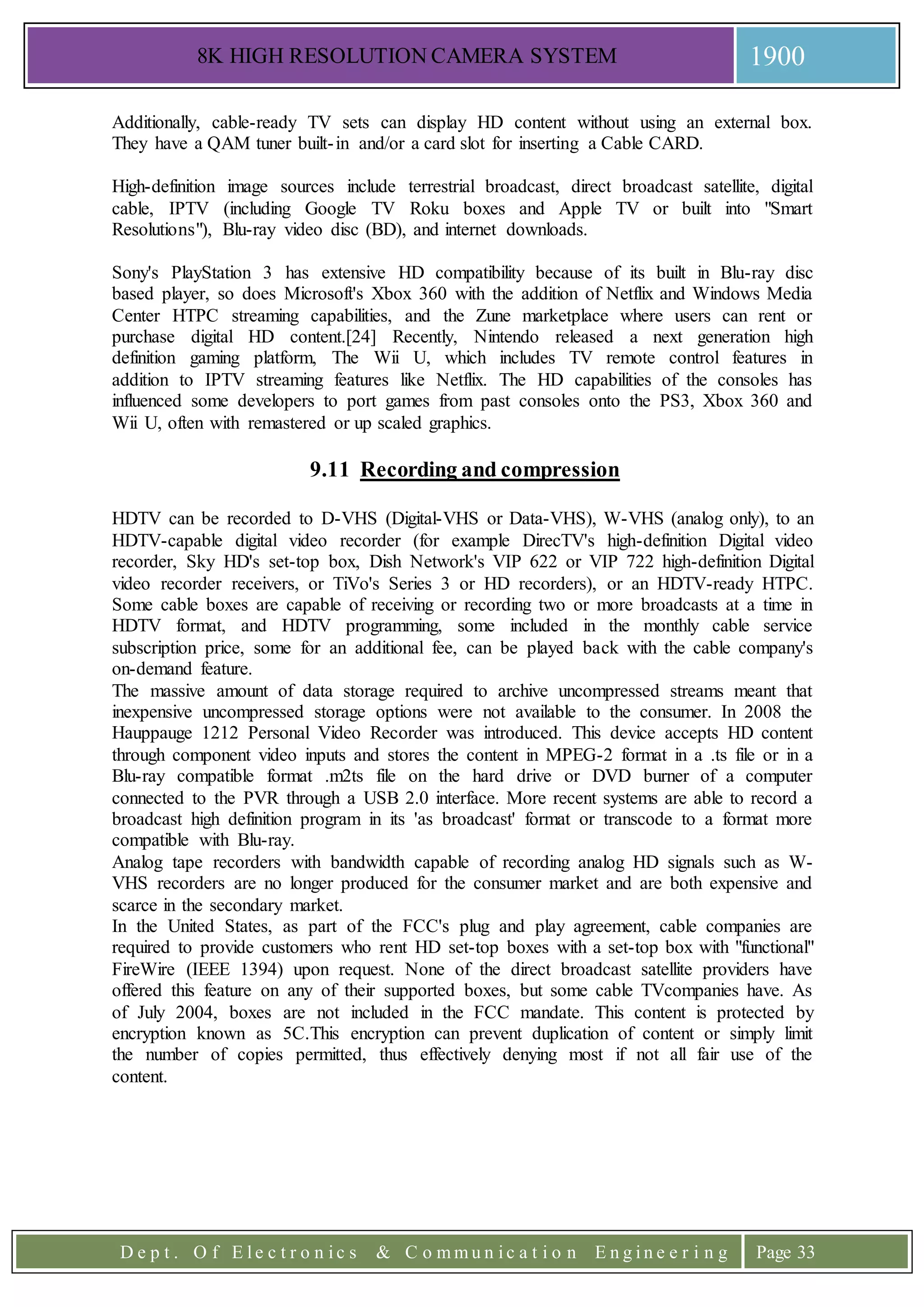 8K HIGH RESOLUTION CAMERA SYSTEM 1900
D e p t . O f E l e c t r o n i c s & C o m m u n i c a t i o n E n g i n e e r i n g Page 33
Additionally, cable-ready TV sets can display HD content without using an external box.
They have a QAM tuner built-in and/or a card slot for inserting a Cable CARD.
High-definition image sources include terrestrial broadcast, direct broadcast satellite, digital
cable, IPTV (including Google TV Roku boxes and Apple TV or built into "Smart
Resolutions"), Blu-ray video disc (BD), and internet downloads.
Sony's PlayStation 3 has extensive HD compatibility because of its built in Blu-ray disc
based player, so does Microsoft's Xbox 360 with the addition of Netflix and Windows Media
Center HTPC streaming capabilities, and the Zune marketplace where users can rent or
purchase digital HD content.[24] Recently, Nintendo released a next generation high
definition gaming platform, The Wii U, which includes TV remote control features in
addition to IPTV streaming features like Netflix. The HD capabilities of the consoles has
influenced some developers to port games from past consoles onto the PS3, Xbox 360 and
Wii U, often with remastered or up scaled graphics.
9.11 Recording and compression
HDTV can be recorded to D-VHS (Digital-VHS or Data-VHS), W-VHS (analog only), to an
HDTV-capable digital video recorder (for example DirecTV's high-definition Digital video
recorder, Sky HD's set-top box, Dish Network's VIP 622 or VIP 722 high-definition Digital
video recorder receivers, or TiVo's Series 3 or HD recorders), or an HDTV-ready HTPC.
Some cable boxes are capable of receiving or recording two or more broadcasts at a time in
HDTV format, and HDTV programming, some included in the monthly cable service
subscription price, some for an additional fee, can be played back with the cable company's
on-demand feature.
The massive amount of data storage required to archive uncompressed streams meant that
inexpensive uncompressed storage options were not available to the consumer. In 2008 the
Hauppauge 1212 Personal Video Recorder was introduced. This device accepts HD content
through component video inputs and stores the content in MPEG-2 format in a .ts file or in a
Blu-ray compatible format .m2ts file on the hard drive or DVD burner of a computer
connected to the PVR through a USB 2.0 interface. More recent systems are able to record a
broadcast high definition program in its 'as broadcast' format or transcode to a format more
compatible with Blu-ray.
Analog tape recorders with bandwidth capable of recording analog HD signals such as W-
VHS recorders are no longer produced for the consumer market and are both expensive and
scarce in the secondary market.
In the United States, as part of the FCC's plug and play agreement, cable companies are
required to provide customers who rent HD set-top boxes with a set-top box with "functional"
FireWire (IEEE 1394) upon request. None of the direct broadcast satellite providers have
offered this feature on any of their supported boxes, but some cable TVcompanies have. As
of July 2004, boxes are not included in the FCC mandate. This content is protected by
encryption known as 5C.This encryption can prevent duplication of content or simply limit
the number of copies permitted, thus effectively denying most if not all fair use of the
content.
 