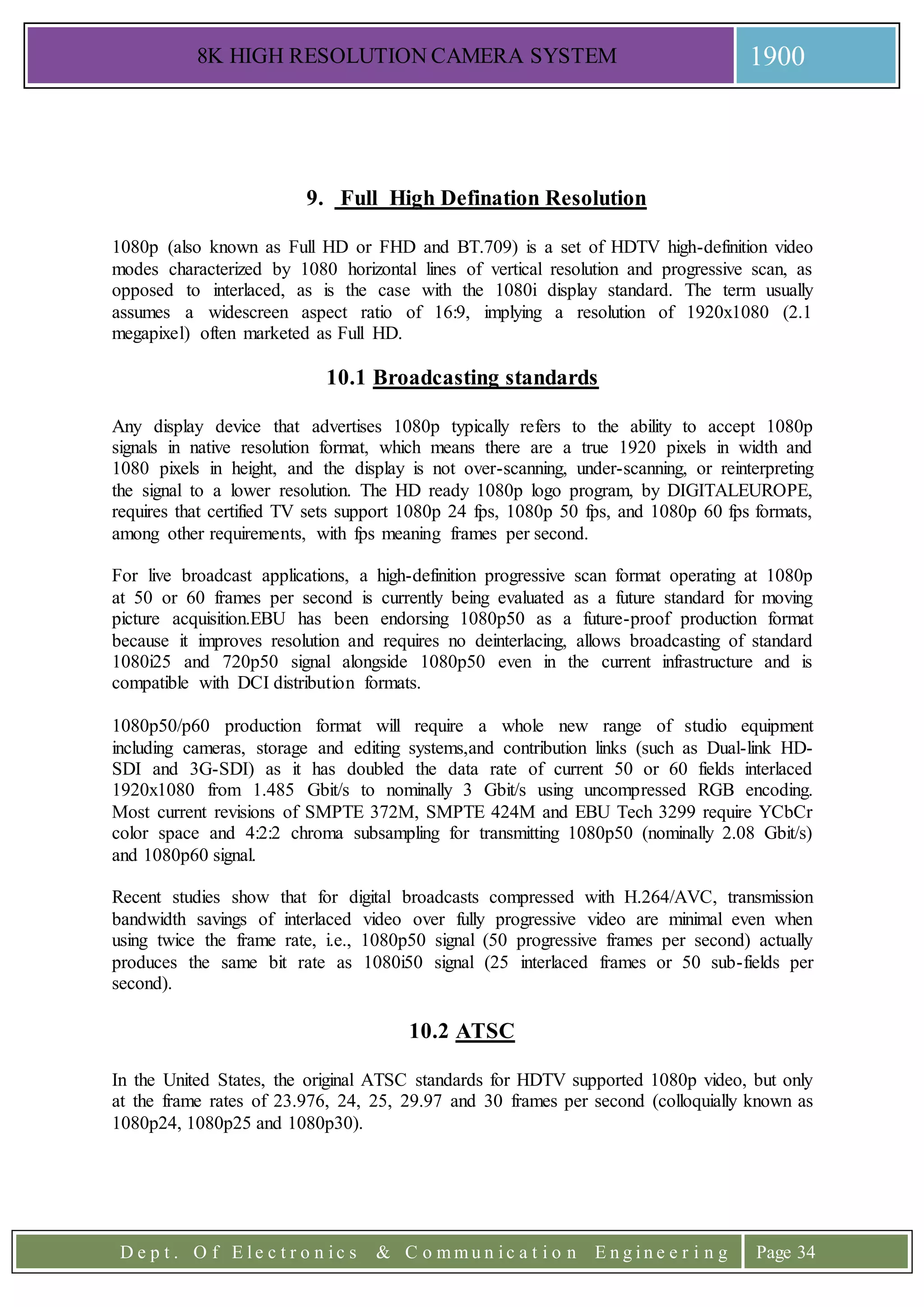8K HIGH RESOLUTION CAMERA SYSTEM 1900
D e p t . O f E l e c t r o n i c s & C o m m u n i c a t i o n E n g i n e e r i n g Page 34
9. Full High Defination Resolution
1080p (also known as Full HD or FHD and BT.709) is a set of HDTV high-definition video
modes characterized by 1080 horizontal lines of vertical resolution and progressive scan, as
opposed to interlaced, as is the case with the 1080i display standard. The term usually
assumes a widescreen aspect ratio of 16:9, implying a resolution of 1920x1080 (2.1
megapixel) often marketed as Full HD.
10.1 Broadcasting standards
Any display device that advertises 1080p typically refers to the ability to accept 1080p
signals in native resolution format, which means there are a true 1920 pixels in width and
1080 pixels in height, and the display is not over-scanning, under-scanning, or reinterpreting
the signal to a lower resolution. The HD ready 1080p logo program, by DIGITALEUROPE,
requires that certified TV sets support 1080p 24 fps, 1080p 50 fps, and 1080p 60 fps formats,
among other requirements, with fps meaning frames per second.
For live broadcast applications, a high-definition progressive scan format operating at 1080p
at 50 or 60 frames per second is currently being evaluated as a future standard for moving
picture acquisition.EBU has been endorsing 1080p50 as a future-proof production format
because it improves resolution and requires no deinterlacing, allows broadcasting of standard
1080i25 and 720p50 signal alongside 1080p50 even in the current infrastructure and is
compatible with DCI distribution formats.
1080p50/p60 production format will require a whole new range of studio equipment
including cameras, storage and editing systems,and contribution links (such as Dual-link HD-
SDI and 3G-SDI) as it has doubled the data rate of current 50 or 60 fields interlaced
1920x1080 from 1.485 Gbit/s to nominally 3 Gbit/s using uncompressed RGB encoding.
Most current revisions of SMPTE 372M, SMPTE 424M and EBU Tech 3299 require YCbCr
color space and 4:2:2 chroma subsampling for transmitting 1080p50 (nominally 2.08 Gbit/s)
and 1080p60 signal.
Recent studies show that for digital broadcasts compressed with H.264/AVC, transmission
bandwidth savings of interlaced video over fully progressive video are minimal even when
using twice the frame rate, i.e., 1080p50 signal (50 progressive frames per second) actually
produces the same bit rate as 1080i50 signal (25 interlaced frames or 50 sub-fields per
second).
10.2 ATSC
In the United States, the original ATSC standards for HDTV supported 1080p video, but only
at the frame rates of 23.976, 24, 25, 29.97 and 30 frames per second (colloquially known as
1080p24, 1080p25 and 1080p30).
 
