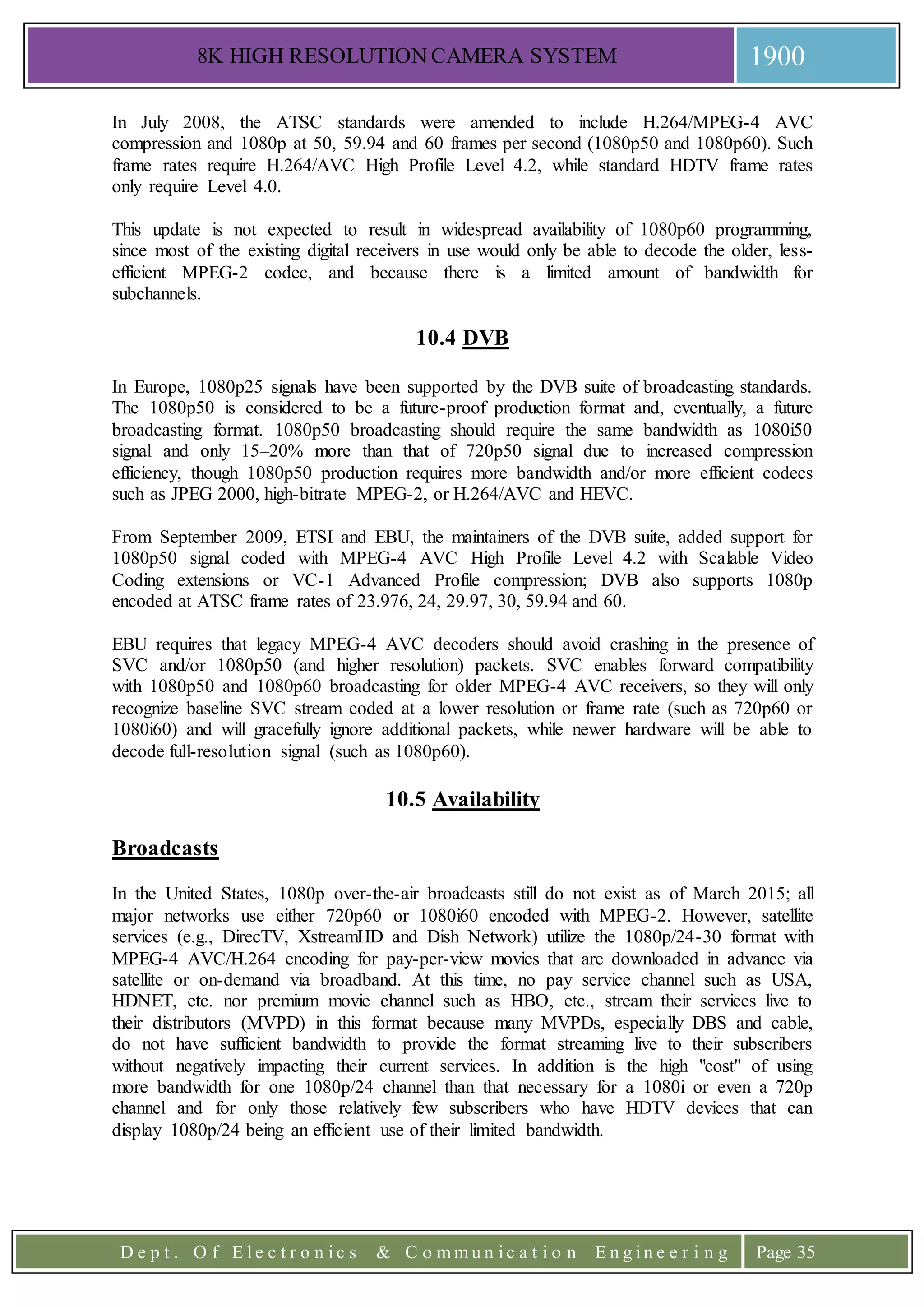 8K HIGH RESOLUTION CAMERA SYSTEM 1900
D e p t . O f E l e c t r o n i c s & C o m m u n i c a t i o n E n g i n e e r i n g Page 35
In July 2008, the ATSC standards were amended to include H.264/MPEG-4 AVC
compression and 1080p at 50, 59.94 and 60 frames per second (1080p50 and 1080p60). Such
frame rates require H.264/AVC High Profile Level 4.2, while standard HDTV frame rates
only require Level 4.0.
This update is not expected to result in widespread availability of 1080p60 programming,
since most of the existing digital receivers in use would only be able to decode the older, less-
efficient MPEG-2 codec, and because there is a limited amount of bandwidth for
subchannels.
10.4 DVB
In Europe, 1080p25 signals have been supported by the DVB suite of broadcasting standards.
The 1080p50 is considered to be a future-proof production format and, eventually, a future
broadcasting format. 1080p50 broadcasting should require the same bandwidth as 1080i50
signal and only 15–20% more than that of 720p50 signal due to increased compression
efficiency, though 1080p50 production requires more bandwidth and/or more efficient codecs
such as JPEG 2000, high-bitrate MPEG-2, or H.264/AVC and HEVC.
From September 2009, ETSI and EBU, the maintainers of the DVB suite, added support for
1080p50 signal coded with MPEG-4 AVC High Profile Level 4.2 with Scalable Video
Coding extensions or VC-1 Advanced Profile compression; DVB also supports 1080p
encoded at ATSC frame rates of 23.976, 24, 29.97, 30, 59.94 and 60.
EBU requires that legacy MPEG-4 AVC decoders should avoid crashing in the presence of
SVC and/or 1080p50 (and higher resolution) packets. SVC enables forward compatibility
with 1080p50 and 1080p60 broadcasting for older MPEG-4 AVC receivers, so they will only
recognize baseline SVC stream coded at a lower resolution or frame rate (such as 720p60 or
1080i60) and will gracefully ignore additional packets, while newer hardware will be able to
decode full-resolution signal (such as 1080p60).
10.5 Availability
Broadcasts
In the United States, 1080p over-the-air broadcasts still do not exist as of March 2015; all
major networks use either 720p60 or 1080i60 encoded with MPEG-2. However, satellite
services (e.g., DirecTV, XstreamHD and Dish Network) utilize the 1080p/24-30 format with
MPEG-4 AVC/H.264 encoding for pay-per-view movies that are downloaded in advance via
satellite or on-demand via broadband. At this time, no pay service channel such as USA,
HDNET, etc. nor premium movie channel such as HBO, etc., stream their services live to
their distributors (MVPD) in this format because many MVPDs, especially DBS and cable,
do not have sufficient bandwidth to provide the format streaming live to their subscribers
without negatively impacting their current services. In addition is the high "cost" of using
more bandwidth for one 1080p/24 channel than that necessary for a 1080i or even a 720p
channel and for only those relatively few subscribers who have HDTV devices that can
display 1080p/24 being an efficient use of their limited bandwidth.
 