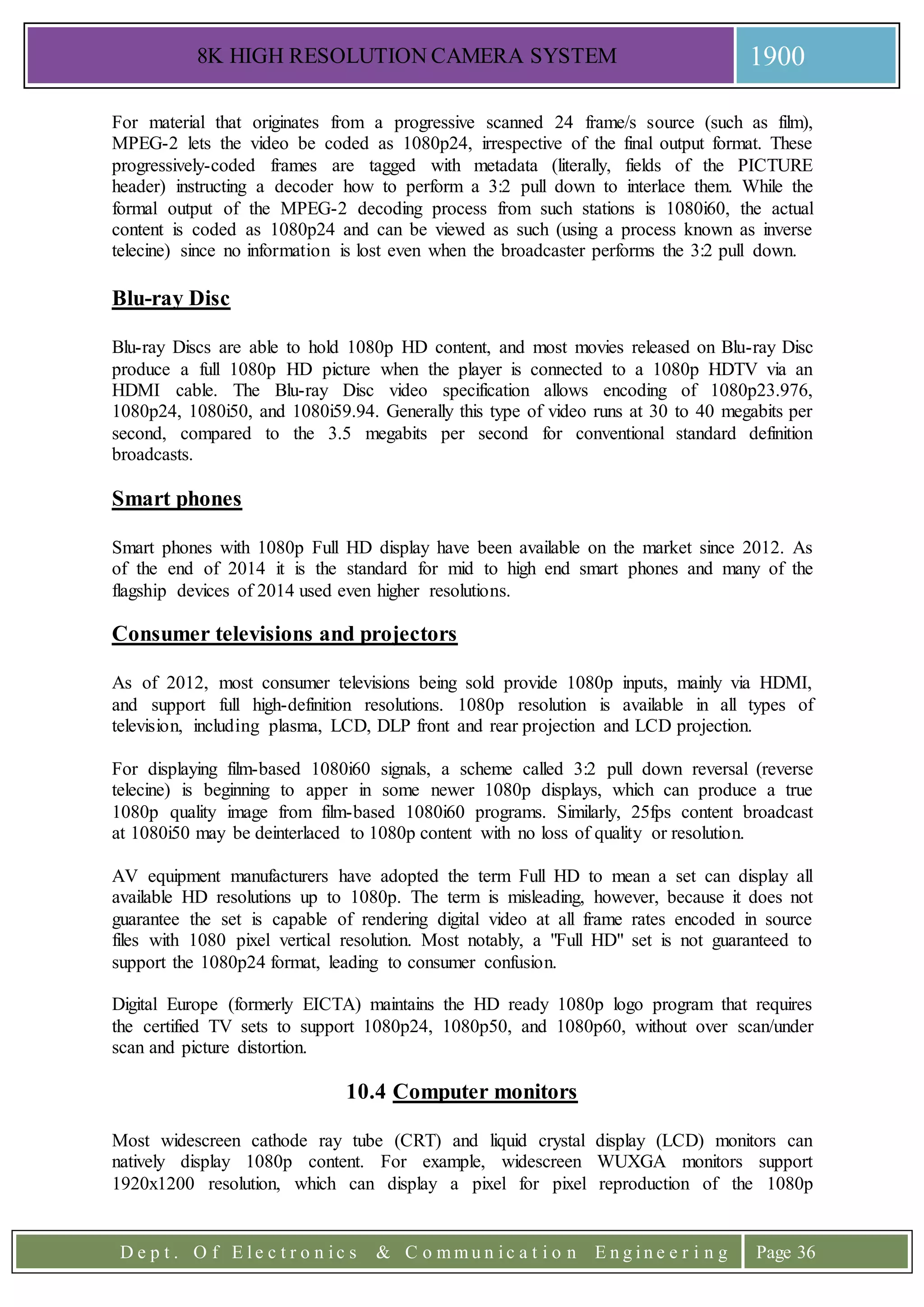 8K HIGH RESOLUTION CAMERA SYSTEM 1900
D e p t . O f E l e c t r o n i c s & C o m m u n i c a t i o n E n g i n e e r i n g Page 36
For material that originates from a progressive scanned 24 frame/s source (such as film),
MPEG-2 lets the video be coded as 1080p24, irrespective of the final output format. These
progressively-coded frames are tagged with metadata (literally, fields of the PICTURE
header) instructing a decoder how to perform a 3:2 pull down to interlace them. While the
formal output of the MPEG-2 decoding process from such stations is 1080i60, the actual
content is coded as 1080p24 and can be viewed as such (using a process known as inverse
telecine) since no information is lost even when the broadcaster performs the 3:2 pull down.
Blu-ray Disc
Blu-ray Discs are able to hold 1080p HD content, and most movies released on Blu-ray Disc
produce a full 1080p HD picture when the player is connected to a 1080p HDTV via an
HDMI cable. The Blu-ray Disc video specification allows encoding of 1080p23.976,
1080p24, 1080i50, and 1080i59.94. Generally this type of video runs at 30 to 40 megabits per
second, compared to the 3.5 megabits per second for conventional standard definition
broadcasts.
Smart phones
Smart phones with 1080p Full HD display have been available on the market since 2012. As
of the end of 2014 it is the standard for mid to high end smart phones and many of the
flagship devices of 2014 used even higher resolutions.
Consumer televisions and projectors
As of 2012, most consumer televisions being sold provide 1080p inputs, mainly via HDMI,
and support full high-definition resolutions. 1080p resolution is available in all types of
television, including plasma, LCD, DLP front and rear projection and LCD projection.
For displaying film-based 1080i60 signals, a scheme called 3:2 pull down reversal (reverse
telecine) is beginning to apper in some newer 1080p displays, which can produce a true
1080p quality image from film-based 1080i60 programs. Similarly, 25fps content broadcast
at 1080i50 may be deinterlaced to 1080p content with no loss of quality or resolution.
AV equipment manufacturers have adopted the term Full HD to mean a set can display all
available HD resolutions up to 1080p. The term is misleading, however, because it does not
guarantee the set is capable of rendering digital video at all frame rates encoded in source
files with 1080 pixel vertical resolution. Most notably, a "Full HD" set is not guaranteed to
support the 1080p24 format, leading to consumer confusion.
Digital Europe (formerly EICTA) maintains the HD ready 1080p logo program that requires
the certified TV sets to support 1080p24, 1080p50, and 1080p60, without over scan/under
scan and picture distortion.
10.4 Computer monitors
Most widescreen cathode ray tube (CRT) and liquid crystal display (LCD) monitors can
natively display 1080p content. For example, widescreen WUXGA monitors support
1920x1200 resolution, which can display a pixel for pixel reproduction of the 1080p
 