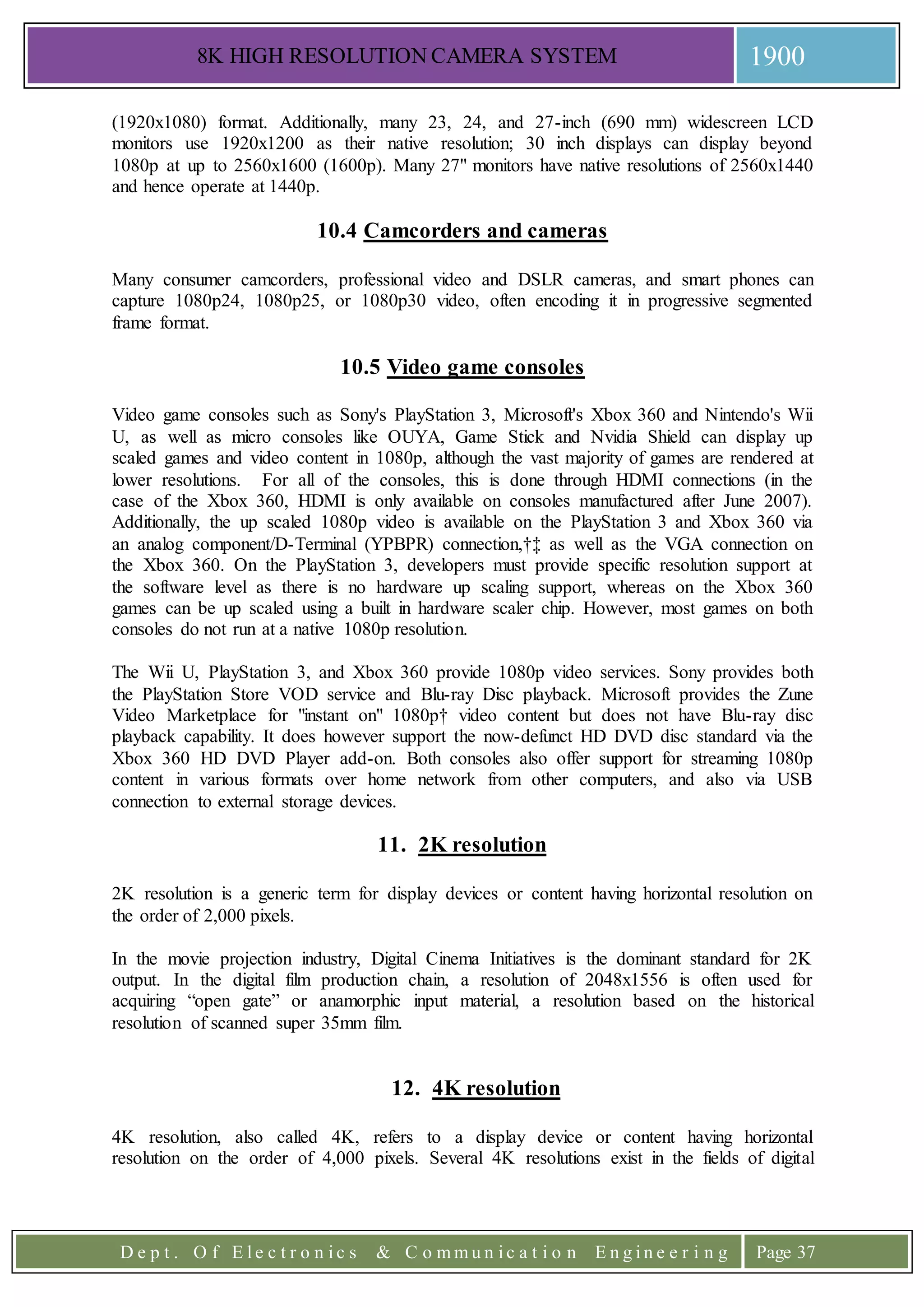 8K HIGH RESOLUTION CAMERA SYSTEM 1900
D e p t . O f E l e c t r o n i c s & C o m m u n i c a t i o n E n g i n e e r i n g Page 37
(1920x1080) format. Additionally, many 23, 24, and 27-inch (690 mm) widescreen LCD
monitors use 1920x1200 as their native resolution; 30 inch displays can display beyond
1080p at up to 2560x1600 (1600p). Many 27" monitors have native resolutions of 2560x1440
and hence operate at 1440p.
10.4 Camcorders and cameras
Many consumer camcorders, professional video and DSLR cameras, and smart phones can
capture 1080p24, 1080p25, or 1080p30 video, often encoding it in progressive segmented
frame format.
10.5 Video game consoles
Video game consoles such as Sony's PlayStation 3, Microsoft's Xbox 360 and Nintendo's Wii
U, as well as micro consoles like OUYA, Game Stick and Nvidia Shield can display up
scaled games and video content in 1080p, although the vast majority of games are rendered at
lower resolutions. For all of the consoles, this is done through HDMI connections (in the
case of the Xbox 360, HDMI is only available on consoles manufactured after June 2007).
Additionally, the up scaled 1080p video is available on the PlayStation 3 and Xbox 360 via
an analog component/D-Terminal (YPBPR) connection,†‡ as well as the VGA connection on
the Xbox 360. On the PlayStation 3, developers must provide specific resolution support at
the software level as there is no hardware up scaling support, whereas on the Xbox 360
games can be up scaled using a built in hardware scaler chip. However, most games on both
consoles do not run at a native 1080p resolution.
The Wii U, PlayStation 3, and Xbox 360 provide 1080p video services. Sony provides both
the PlayStation Store VOD service and Blu-ray Disc playback. Microsoft provides the Zune
Video Marketplace for "instant on" 1080p† video content but does not have Blu-ray disc
playback capability. It does however support the now-defunct HD DVD disc standard via the
Xbox 360 HD DVD Player add-on. Both consoles also offer support for streaming 1080p
content in various formats over home network from other computers, and also via USB
connection to external storage devices.
11. 2K resolution
2K resolution is a generic term for display devices or content having horizontal resolution on
the order of 2,000 pixels.
In the movie projection industry, Digital Cinema Initiatives is the dominant standard for 2K
output. In the digital film production chain, a resolution of 2048x1556 is often used for
acquiring “open gate” or anamorphic input material, a resolution based on the historical
resolution of scanned super 35mm film.
12. 4K resolution
4K resolution, also called 4K, refers to a display device or content having horizontal
resolution on the order of 4,000 pixels. Several 4K resolutions exist in the fields of digital
 